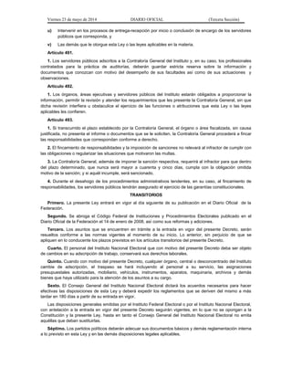 Viernes 23 de mayo de 2014 DIARIO OFICIAL (Tercera Sección)
u) Intervenir en los procesos de entrega-recepción por inicio o conclusión de encargo de los servidores
públicos que corresponda, y
v) Las demás que le otorgue esta Ley o las leyes aplicables en la materia.
Artículo 491.
1. Los servidores públicos adscritos a la Contraloría General del Instituto y, en su caso, los profesionales
contratados para la práctica de auditorías, deberán guardar estricta reserva sobre la información y
documentos que conozcan con motivo del desempeño de sus facultades así como de sus actuaciones y
observaciones.
Artículo 492.
1. Los órganos, áreas ejecutivas y servidores públicos del Instituto estarán obligados a proporcionar la
información, permitir la revisión y atender los requerimientos que les presente la Contraloría General, sin que
dicha revisión interfiera u obstaculice el ejercicio de las funciones o atribuciones que esta Ley o las leyes
aplicables les confieren.
Artículo 493.
1. Si transcurrido el plazo establecido por la Contraloría General, el órgano o área fiscalizada, sin causa
justificada, no presenta el informe o documentos que se le soliciten, la Contraloría General procederá a fincar
las responsabilidades que correspondan conforme a derecho.
2. El fincamiento de responsabilidades y la imposición de sanciones no relevará al infractor de cumplir con
las obligaciones o regularizar las situaciones que motivaron las multas.
3. La Contraloría General, además de imponer la sanción respectiva, requerirá al infractor para que dentro
del plazo determinado, que nunca será mayor a cuarenta y cinco días, cumpla con la obligación omitida
motivo de la sanción; y si aquél incumple, será sancionado.
4. Durante el desahogo de los procedimientos administrativos tendentes, en su caso, al fincamiento de
responsabilidades, los servidores públicos tendrán asegurado el ejercicio de las garantías constitucionales.
TRANSITORIOS
Primero. La presente Ley entrará en vigor al día siguiente de su publicación en el Diario Oficial de la
Federación.
Segundo. Se abroga el Código Federal de Instituciones y Procedimientos Electorales publicado en el
Diario Oficial de la Federación el 14 de enero de 2008, así como sus reformas y adiciones.
Tercero. Los asuntos que se encuentren en trámite a la entrada en vigor del presente Decreto, serán
resueltos conforme a las normas vigentes al momento de su inicio. Lo anterior, sin perjuicio de que se
apliquen en lo conducente los plazos previstos en los artículos transitorios del presente Decreto.
Cuarto. El personal del Instituto Nacional Electoral que con motivo del presente Decreto deba ser objeto
de cambios en su adscripción de trabajo, conservará sus derechos laborales.
Quinto. Cuando con motivo del presente Decreto, cualquier órgano, central o desconcentrado del Instituto
cambie de adscripción, el traspaso se hará incluyendo al personal a su servicio, las asignaciones
presupuestales autorizadas, mobiliario, vehículos, instrumentos, aparatos, maquinaria, archivos y demás
bienes que haya utilizado para la atención de los asuntos a su cargo.
Sexto. El Consejo General del Instituto Nacional Electoral dictará los acuerdos necesarios para hacer
efectivas las disposiciones de esta Ley y deberá expedir los reglamentos que se deriven del mismo a más
tardar en 180 días a partir de su entrada en vigor.
Las disposiciones generales emitidas por el Instituto Federal Electoral o por el Instituto Nacional Electoral,
con antelación a la entrada en vigor del presente Decreto seguirán vigentes, en lo que no se opongan a la
Constitución y la presente Ley, hasta en tanto el Consejo General del Instituto Nacional Electoral no emita
aquéllas que deban sustituirlas.
Séptimo. Los partidos políticos deberán adecuar sus documentos básicos y demás reglamentación interna
a lo previsto en esta Ley y en las demás disposiciones legales aplicables.
 