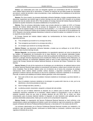 (Tercera Sección) DIARIO OFICIAL Viernes 23 de mayo de 2014
Octavo. Las credenciales para votar con fotografía vigentes con nomenclatura del IFE se mantendrán
como válidas hasta la fecha de su vencimiento. Lo anterior sin perjuicio de que éstas puedan ser renovadas
por extravío, cambio de domicilio u otras circunstancias, o bien, sustituidas por los ciudadanos en los términos
que determine el Instituto.
Noveno. Por única ocasión, los procesos electorales ordinarios federales y locales correspondientes a las
elecciones respectivas que tendrán lugar el primer domingo de junio del año 2015 iniciarán en la primera
semana del mes de octubre del año 2014. Para tal efecto el Consejo General del Instituto Nacional Electoral
aprobará los ajustes necesarios a los plazos establecidos en la presente Ley.
Décimo. Para los procesos electorales locales cuya jornada electoral se realice en 2015, el Consejo
General del Instituto deberá desarrollar el proceso de designación de los integrantes de los Consejos
Generales de los órganos locales, en los términos de los párrafos 1, 2 y 3 del inciso c) de la fracción IV del
artículo 116 de la Constitución Política de los Estados Unidos Mexicanos, a más tardar el 30 de septiembre de
2014. Respecto a las demás entidades federativas, la elección se habrá de realizar con antelación al inicio de
su siguiente proceso electoral.
El Consejo General del Instituto deberá realizar los nombramientos de forma escalonada, en los
siguientes términos:
a) Tres consejeros que durarán en su encargo tres años;
b) Tres consejeros que durarán en su encargo seis años, y
c) Un consejero que durará en su encargo siete años.
Décimo Primero. Las elecciones ordinarias federales y locales que se verifiquen en el año 2018 se
llevarán a cabo el primer domingo de julio.
Décimo Segundo. Las funciones correspondientes a la capacitación electoral, así como la ubicación de
las casillas y la designación de funcionarios de la mesa directiva, en los procesos electorales locales,
delegadas a los Organismos Públicos Locales por virtud de la publicación del Decreto por el que se reforman,
adicionan y derogan diversas disposiciones de la Constitución Política de los Estados Unidos Mexicanos, en
materia político-electoral, se mantendrán delegadas hasta en tanto no sean reasumidas por votación de la
mayoría del Consejo General del Instituto Nacional Electoral, en términos del Octavo Transitorio de dicho
Decreto.
Décimo Tercero. El voto de los mexicanos en el extranjero por vía electrónica, se realizará hasta en tanto
el Instituto Nacional Electoral haga pública la comprobación del sistema a utilizar para la emisión del voto en
dicha modalidad. Para tal efecto, deberá contar con el dictamen de al menos dos empresas de prestigio
internacional. Dicho sistema deberá acreditar certeza absoluta y seguridad comprobada, a efecto de
garantizar el efectivo ejercicio del derecho al voto de los ciudadanos mexicanos residentes en el extranjero.
Para ello, el sistema que establezca el Instituto deberá garantizar, entre otros aspectos:
a) Que quien emite el voto, sea el ciudadano mexicano residente en el extranjero, que tiene derecho a
hacerlo;
b) Que el ciudadano mexicano residente en el extranjero no pueda emitir más de un voto, por la vía
electrónica u otra de las previstas en esta Ley;
c) Que el sufragio sea libre y secreto, y
d) La efectiva emisión, transmisión, recepción y cómputo del voto emitido.
En caso de que el Instituto determine la adopción de un sistema para la emisión del voto de los
ciudadanos mexicanos residentes en el extranjero, deberá realizar la comprobación a que se refiere el
presente transitorio antes de que inicie el proceso electoral del año 2018. De no contar con dicha
comprobación para el proceso electoral referido, lo dispuesto en este transitorio será aplicable para los
procesos electorales subsecuentes, hasta que se cuente con la comprobación respectiva.
Décimo Cuarto. La organización del Servicio Profesional Electoral Nacional se hará conforme a las
características y plazos que establezca el Instituto a partir de la entrada en vigor de la presente Ley, debiendo
expedir el Estatuto del Servicio Profesional Electoral Nacional, a más tardar el 31 de octubre del año 2015.
Los procesos relacionados con el Servicio Profesional Electoral Nacional iniciados con antelación a la
entrada en vigor del presente Decreto, continuarán su trámite hasta su conclusión, conforme a las normas
vigentes al momento de su inicio.
 