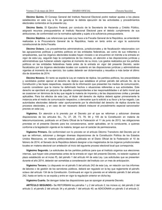 Viernes 23 de mayo de 2014 DIARIO OFICIAL (Tercera Sección)
Décimo Quinto. El Consejo General del Instituto Nacional Electoral podrá realizar ajustes a los plazos
establecidos en esta Ley a fin de garantizar la debida ejecución de las actividades y procedimientos
electorales contenidos en la presente Ley.
Décimo Sexto. El Ejecutivo Federal, por conducto de la Secretaría de Hacienda y Crédito Público,
asignará recursos presupuestarios al Instituto Nacional Electoral para el debido cumplimiento de sus
atribuciones, de conformidad con la normativa aplicable y sujeto a la suficiencia presupuestaria.
Décimo Séptimo. Las referencias que esta Ley hace a la Fiscalía General de la República, se entenderán
realizadas a la Procuraduría General de la República, hasta en tanto entre en vigor la autonomía
constitucional de dicha Fiscalía.
Décimo Octavo. Los procedimientos administrativos, jurisdiccionales y de fiscalización relacionados con
las agrupaciones políticas y partidos políticos en las entidades federativas, así como de sus militantes o
simpatizantes, que los órganos electorales locales hayan iniciado o se encuentren en trámite a la entrada en
vigor de esta Ley, seguirán bajo la competencia de los mismos, en atención a las disposiciones jurídicas y
administrativas que hubieran estado vigentes al momento de su inicio. Los gastos realizados por los partidos
políticos en las entidades federativas hasta antes de la entrada en vigor del presente Decreto, serán
fiscalizados por los órganos electorales locales con sustento en las disposiciones jurídicas y administrativas
vigentes al momento de su ejercicio, los cuales deberán ser dictaminados y resueltos a más tardar el último
día de diciembre de 2014.
Décimo Noveno. En tanto se expida la Ley en materia de réplica, los partidos políticos, los precandidatos
y candidatos podrán ejercer el derecho de réplica que establece el primer párrafo del artículo 6o. de la
Constitución y las leyes respectivas, respecto de la información que presenten los medios de comunicación,
cuando consideren que la misma ha deformado hechos o situaciones referentes a sus actividades. Este
derecho se ejercitará sin perjuicio de aquellos correspondientes a las responsabilidades o al daño moral que
se ocasionen en términos de la ley que regule la materia de imprenta y de las disposiciones civiles y penales
aplicables. Para los efectos de esta Ley, el titular del derecho de réplica deberá agotar primeramente la
instancia ante el medio de comunicación respectivo, o demostrar que lo solicitó a su favor y le fue negado. Las
autoridades electorales deberán velar oportunamente por la efectividad del derecho de réplica durante los
procesos electorales, y en caso de ser necesario deberá instaurar el procedimiento especial sancionador
previsto en esta Ley.
Vigésimo. En atención a lo previsto por el Decreto por el que se reforman y adicionan diversas
disposiciones de los artículos 6o., 7o, 27, 28, 73, 78, 94 y 105 de la Constitución en materia de
telecomunicaciones, publicado en el Diario Oficial de la Federación el 11 de junio de 2013, las obligaciones
previstas en el presente Decreto para los concesionarios, serán aplicables, en lo conducente, a quienes
conforme a la legislación vigente en la materia, tengan aun el carácter de permisionarios.
Vigésimo Primero. De conformidad con lo previsto en el artículo Décimo Transitorio del Decreto por el
que se reforman, adicionan y derogan diversas disposiciones de la Constitución Política de los Estados
Unidos Mexicanos, en materia político-electoral, publicada en el Diario Oficial de la Federación el 10 de
febrero de 2014, el Senado de la República deberá designar a los magistrados de los órganos jurisdiccionales
locales en materia electoral con antelación al inicio del siguiente proceso electoral local que corresponda.
Vigésimo Segundo. La solicitudes de los partidos políticos para que el Instituto organice sus elecciones
internas, que hayan sido presentadas antes de la entrada en vigor del presente Decreto, no estarán sujetas al
plazo establecido en el inciso ff), del párrafo 1 del artículo 44 de esta Ley. Las solicitudes que se presenten
durante el año 2014, deberán ser sometidas a consideración del Instituto con un mes de anticipación.
Vigésimo Tercero. Lo dispuesto en el párrafo 5 del artículo 242 de esta Ley, en relación con los informes
de labores o de gestión de los servidores públicos, deberá ser regulado en la ley que reglamente el párrafo
octavo del artículo 134 de la Constitución. Continuará en vigor lo previsto en el referido párrafo 5 del artículo
242, hasta en tanto no se expida y entre en vigor la regulación anterior en dicha ley.
Vigésimo Cuarto. Se derogan todas las disposiciones que se opongan al presente Decreto.
ARTÍCULO SEGUNDO.- Se REFORMAN los párrafos 1 y 2 del artículo 2; los incisos a), del párrafo 2 del
artículo 3; el párrafo 2 del artículo 34 y el párrafo 1 del artículo 40; se ADICIONAN un párrafo 3 al artículo 2;
 