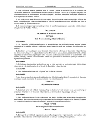 Viernes 23 de mayo de 2014 DIARIO OFICIAL (Tercera Sección)
1. Los candidatos deberán presentar ante la Unidad Técnica de Fiscalización de la Comisión de
Fiscalización del Instituto los informes de campaña, respecto al origen y monto de los ingresos y egresos por
cualquier modalidad de financiamiento, así como su empleo y aplicación, atendiendo a las reglas establecidas
en la Ley General de Partidos Políticos.
2. En cada informe será reportado el origen de los recursos que se hayan utilizado para financiar los
gastos correspondientes a los rubros señalados en esta Ley y demás disposiciones aplicables, así como el
monto y destino de dichas erogaciones.
3. El procedimiento para la presentación y revisión de los informes se sujetará a las reglas establecidas en
la Ley General de Partidos Políticos.
TÍTULO SEXTO
De los Actos de la Jornada Electoral
CAPÍTULO I
De la Documentación y el Material Electoral
Artículo 432.
1. Los Candidatos Independientes figurarán en la misma boleta que el Consejo General apruebe para los
candidatos de los partidos políticos o coaliciones, según la elección en la que participen, de conformidad con
esta Ley.
2. Se utilizará un recuadro para cada Candidato Independiente o fórmula de Candidatos Independientes,
con el mismo tamaño y en un espacio de las mismas dimensiones que aquéllos que se destinen en la boleta a
los partidos o coaliciones que participan. Estos recuadros serán colocados después de los destinados a los
partidos políticos y si fueran varios candidatos o fórmulas, aparecerán en el orden en que hayan solicitado su
registro correspondiente.
Artículo 433.
1. En la boleta, de acuerdo a la elección de que se trate, aparecerá el nombre completo del Candidato
Independiente o de los integrantes de la fórmula de Candidatos Independientes.
Artículo 434.
1. En la boleta no se incluirá, ni la fotografía, ni la silueta del candidato.
Artículo 435.
1. Los documentos electorales serán elaborados por el Instituto, aplicando en lo conducente lo dispuesto
en esta Ley para la elaboración de la documentación y el material electoral.
CAPÍTULO II
Del Cómputo de los Votos
Artículo 436.
1. Se contará como voto válido la marca que haga el elector en un solo recuadro en el que se contenga el
emblema o el nombre de un Candidato Independiente, en términos de lo dispuesto por esta Ley.
Artículo 437.
1. Para determinar la votación nacional emitida que servirá de base para la asignación de diputados y
senadores por el principio de representación proporcional, en términos de lo previsto por la Constitución y esta
Ley, no serán contabilizados los votos recibidos a favor de Candidatos Independientes.
TÍTULO SÉPTIMO
De las Disposiciones Complementarias
CAPÍTULO ÚNICO
Artículo 438.
1. Corresponde al Instituto la organización, desarrollo, otorgamiento y vigilancia de las prerrogativas a los
Candidatos Independientes, conforme a lo establecido en esta Ley para los partidos políticos.
 