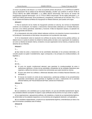 (Tercera Sección) DIARIO OFICIAL Viernes 23 de mayo de 2014
un inciso f) al párrafo 2 del artículo 3; un inciso d) al párrafo primero del artículo 13; un CAPÍTULO CUARTO
que se denominará “De la nulidad de las elecciones federales y locales” que contiene un artículo 78 Bis al
TÍTULO SEXTO del LIBRO SEGUNDO; y un LIBRO SEXTO denominado “Del recurso de revisión del
Procedimiento Especial Sancionador” con un TÍTULO ÚNICO denominado “De las reglas particulares” y un
CAPÍTULO ÚNICO denominado “De la procedencia y competencia” conformado por los artículos 109 y 110, a
la Ley General del Sistema de Medios de Impugnación en Materia Electoral, para quedar como sigue:
Artículo 2
1. Para la resolución de los medios de impugnación previstos en esta ley, las normas se interpretarán
conforme a la Constitución, los tratados o instrumentos internacionales celebrados por el Estado Mexicano,
así como a los criterios gramatical, sistemático y funcional. A falta de disposición expresa, se aplicarán los
principios generales del derecho.
2. La interpretación del orden jurídico deberá realizarse conforme a los derechos humanos reconocidos en
la Constitución, favoreciendo en todo tiempo a las personas con la protección más amplia.
3. En la interpretación sobre la resolución de conflictos de asuntos internos de los partidos políticos, se
deberá tomar en cuenta el carácter de entidad de interés público de éstos como organización de ciudadanos,
así como su libertad de decisión interna, el derecho a la auto organización de los mismos y el ejercicio de los
derechos de sus militantes.
Artículo 3
1. ...
a) Que todos los actos y resoluciones de las autoridades electorales en los procesos electorales y de
consulta popular se sujeten invariablemente, según corresponda, a los principios de constitucionalidad y de
legalidad, y
b) ...
2. ...
a) a c) ...
d) El juicio de revisión constitucional electoral, para garantizar la constitucionalidad de actos o
resoluciones definitivos y firmes de las autoridades competentes de las entidades federativas para
organizar y calificar los comicios o resolver las controversias que surjan durante los mismos;
e) El juicio para dirimir los conflictos o diferencias laborales entre el Instituto Nacional Electoral y sus
servidores, y
f) El recurso de revisión en contra de las resoluciones y sentencias emitidas en los procedimientos
especiales sancionadores para garantizar la legalidad de actos y resoluciones de la autoridad
electoral federal y del Tribunal Electoral del Poder Judicial de la Federación.
Artículo 13.
1. ...
a) ...
b) Los ciudadanos y los candidatos por su propio derecho, sin que sea admisible representación alguna.
Los candidatos deberán acompañar el original o copia certificada del documento en el que conste su registro;
c) Las organizaciones o agrupaciones políticas o de ciudadanos, a través de sus representantes legítimos,
de conformidad con los estatutos respectivos o en los términos de la legislación electoral o civil aplicable, y
d) Los candidatos independientes, a través de sus representantes legítimos, entendiéndose por éstos a los
que se encuentren acreditados ante el Instituto.
Artículo 34
1. ...
 