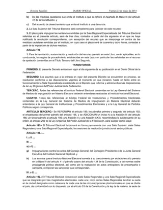 (Tercera Sección) DIARIO OFICIAL Viernes 23 de mayo de 2014
b) De las medidas cautelares que emita el Instituto a que se refiere el Apartado D, Base III del artículo
41 de la Constitución, y
c) Del acuerdo de desechamiento que emita el Instituto a una denuncia.
2. La Sala Superior del Tribunal Electoral será competente para conocer de este recurso.
3. El plazo para impugnar las sentencias emitidas por la Sala Regional Especializada del Tribunal Electoral
referidas en el presente artículo, será de tres días, contados a partir del día siguiente al en que se haya
notificado la resolución correspondiente, con excepción del recurso que se interponga en contra de las
medidas cautelares emitidas por el Instituto, en cuyo caso el plazo será de cuarenta y ocho horas, contadas a
partir de la imposición de dichas medidas.
Artículo 110
1. Para la tramitación, sustanciación y resolución del recurso previsto en este Libro, serán aplicables, en lo
conducente, las reglas de procedimiento establecidas en esta Ley y en particular las señaladas en el recurso
de apelación contenidas en el Título Tercero del Libro Segundo.
TRANSITORIOS
PRIMERO. El presente Decreto entrará en vigor al día siguiente de su publicación en el Diario Oficial de la
Federación.
SEGUNDO. Los asuntos que a la entrada en vigor del presente Decreto se encuentren en proceso, se
resolverán conforme a las disposiciones vigentes al momento en que iniciaron, hasta en tanto entre en
funcionamiento la Sala Especializada establecida en el Decreto que reforma y adiciona diversas disposiciones
de la Ley Orgánica del Poder Judicial de la Federación.
TERCERO. Todas las referencias al Instituto Federal Electoral contenidas en la Ley General del Sistema
de Medios de Impugnación en Materia Electoral deberán entenderse realizadas al Instituto Nacional Electoral.
CUARTO. Todas las referencias al Código Federal de Instituciones y Procedimientos Electorales
contenidas en la Ley General del Sistema de Medios de Impugnación en Materia Electoral deberán
entenderse a la Ley General de Instituciones y Procedimientos Electorales y a la Ley General de Partidos
Políticos según corresponda.
ARTÍCULO TERCERO.- Se REFORMAN el artículo 185; los párrafos primero y segundo del artículo 192;
el encabezado del primer párrafo del artículo 195, y se ADICIONAN un inciso h) a la fracción III del artículo
186; un tercer párrafo al artículo 195; una fracción II y una fracción XXXI, recorriéndose la subsecuente en su
orden, al artículo 209 de la Ley Orgánica del Poder Judicial de la Federación, para quedar como sigue:
Artículo 185.- El Tribunal Electoral funcionará en forma permanente con una Sala Superior, siete Salas
Regionales y una Sala Regional Especializada; las sesiones de resolución jurisdiccional serán públicas.
Artículo 186.- ...
I. y II. ...
III. ...
a) a f) ...
g) Impugnaciones contra los actos del Consejo General, del Consejero Presidente o de la Junta General
Ejecutiva del Instituto Nacional Electoral, y
h) Los asuntos que el Instituto Nacional Electoral someta a su conocimiento por violaciones a lo previsto
en la Base III del artículo 41 y párrafo octavo del artículo 134 de la Constitución; a las normas sobre
propaganda política electoral, así como por la realización de actos anticipados de precampaña o
campaña, e imponer las sanciones que correspondan.
IV. a X. ...
Artículo 192.- El Tribunal Electoral contará con siete Salas Regionales y una Sala Regional Especializada
que se integrarán por tres magistrados electorales, cada una; cinco de las Salas Regionales tendrán su sede
en la ciudad designada como cabecera de cada una de las circunscripciones plurinominales en que se divida
el país, de conformidad con lo dispuesto por el artículo 53 de la Constitución y la ley de la materia, la sede de
 