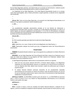 Viernes 23 de mayo de 2014 DIARIO OFICIAL (Tercera Sección)
las dos Salas Regionales restantes, será determinada por la Comisión de Administración, mediante acuerdo
general y la Sala Regional Especializada tendrá su sede en el Distrito Federal.
Los magistrados de las Salas Regionales y de la Sala Regional Especializada durarán en su encargo
nueve años improrrogables, salvo si fueren promovidos a cargos superiores. La elección de los magistrados
será escalonada.
...
...
Artículo 195.- Cada una de las Salas Regionales, con excepción de la Sala Regional Especializada, en el
ámbito en el que ejerza su jurisdicción, tendrá competencia para:
I. a XIV. ...
...
Los procedimientos especiales sancionadores previstos en la Ley General de Instituciones y
Procedimientos Electorales serán conocidos y resueltos por la Sala Regional Especializada con sede en el
Distrito Federal, así como de lo establecido en las fracciones V, VI, VII, VIII, IX y XIII anteriores, sin perjuicio
de que el Presidente del Tribunal Electoral pueda habilitarla para conocer de los asuntos a los que se refieren
las demás fracciones del presente artículo.
Artículo 209. ...
I. ...
II.- Emitir acuerdos generales para determinar la sede de las Salas Regionales;
III. a XXX. ...
XXXI.- Determinar, en su caso, el haber de retiro de los Magistrados de la Sala Superior, y
XXXII.- Desempeñar cualquier otra función que la ley o el Reglamento Interno del Tribunal Electoral le
encomienden.
TRANSITORIOS
PRIMERO. El presente Decreto entrará en vigor al día siguiente de su publicación en el Diario Oficial de la
Federación.
SEGUNDO. Las dos Salas Regionales del Tribunal Electoral del Poder Judicial de la Federación que se
crean con motivo de la reforma a la Ley Orgánica del Poder Judicial de la Federación, deberán iniciar
actividades en el mes de septiembre de 2017.
La Sala Regional Especializada, deberá entrar en funcionamiento conforme a lo siguiente:
1. Antes del inicio del proceso electoral 2014-2015, el Senado deberá designar a los Magistrados
integrantes de la Sala Especializada conforme a lo dispuesto por el artículo 99 de la Constitución.
Una vez integrada dicha Sala, deberá iniciar funciones y ejercer las atribuciones que le otorga el
presente Decreto.
2. El Instituto Nacional Electoral continuará conociendo de los procedimientos especiales
sancionadores que se encuentren en trámite a la entrada en vigor del presente Decreto, así como de
los que se interpongan posteriormente, hasta en tanto entre en funcionamiento la Sala Especializada
establecida en el presente Decreto.
ARTÍCULO CUARTO.- Se REFORMA el párrafo quinto del artículo 13, y se ADICIONAN las fracciones
XIX-C y XIX-D al artículo 8 de la Ley Federal de Responsabilidades Administrativas de los Servidores
Públicos, para quedar como sigue:
ARTICULO 8. ...
I. a XIX-B. ...
XIX-C.- Cumplir en tiempo y forma los mandatos del Instituto Nacional Electoral y cualquiera de sus
órganos, conforme lo establezca la legislación electoral aplicable, proporcionarles de manera oportuna y veraz
 