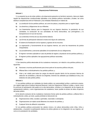 Viernes 23 de mayo de 2014 DIARIO OFICIAL (Tercera Sección)
Disposiciones Preliminares
Artículo 1.
1. La presente Ley es de orden público y de observancia general en el territorio nacional, y tiene por objeto
regular las disposiciones constitucionales aplicables a los partidos políticos nacionales y locales, así como
distribuir competencias entre la Federación y las entidades federativas en materia de:
a) La constitución de los partidos políticos, así como los plazos y requisitos para su registro legal;
b) Los derechos y obligaciones de sus militantes;
c) Los lineamientos básicos para la integración de sus órganos directivos, la postulación de sus
candidatos, la conducción de sus actividades de forma democrática, sus prerrogativas y la
transparencia en el uso de recursos;
d) Los contenidos mínimos de sus documentos básicos;
e) Las formas de participación electoral a través de la figura de coaliciones;
f) El sistema de fiscalización de los ingresos y egresos de los recursos;
g) La organización y funcionamiento de sus órganos internos, así como los mecanismos de justicia
intrapartidaria;
h) Los procedimientos y sanciones aplicables al incumplimiento de sus obligaciones;
i) El régimen normativo aplicable en caso de pérdida de registro y liquidación de los partidos políticos, y
j) El régimen jurídico aplicable a las agrupaciones políticas nacionales.
Artículo 2.
1. Son derechos político-electorales de los ciudadanos mexicanos, con relación a los partidos políticos, los
siguientes:
a) Asociarse o reunirse pacíficamente para tomar parte en los asuntos políticos del país;
b) Afiliarse libre e individualmente a los partidos políticos, y
c) Votar y ser votado para todos los cargos de elección popular dentro de los procesos internos de
selección de candidatos y elección de dirigentes, teniendo las calidades que establezca la ley y los
estatutos de cada partido político.
Artículo 3.
1. Los partidos políticos son entidades de interés público con personalidad jurídica y patrimonio propios,
con registro legal ante el Instituto Nacional Electoral o ante los Organismos Públicos Locales, y tienen como
fin promover la participación del pueblo en la vida democrática, contribuir a la integración de los órganos de
representación política y, como organizaciones de ciudadanos, hacer posible el acceso de éstos al ejercicio
del poder público.
2. Es derecho exclusivo de los ciudadanos mexicanos formar parte de partidos políticos y afiliarse libre e
individualmente a ellos; por tanto, queda prohibida la intervención de:
a) Organizaciones civiles, sociales o gremiales, nacionales o extranjeras;
b) Organizaciones con objeto social diferente a la creación de partidos, y
c) Cualquier forma de afiliación corporativa.
3. Los partidos políticos promoverán los valores cívicos y la cultura democrática entre niñas, niños y
adolescentes, y buscarán la participación efectiva de ambos géneros en la integración de sus órganos, así
como en la postulación de candidatos.
 