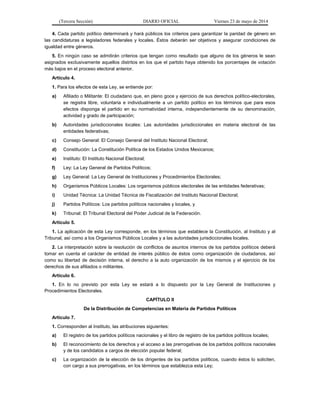 (Tercera Sección) DIARIO OFICIAL Viernes 23 de mayo de 2014
4. Cada partido político determinará y hará públicos los criterios para garantizar la paridad de género en
las candidaturas a legisladores federales y locales. Éstos deberán ser objetivos y asegurar condiciones de
igualdad entre géneros.
5. En ningún caso se admitirán criterios que tengan como resultado que alguno de los géneros le sean
asignados exclusivamente aquellos distritos en los que el partido haya obtenido los porcentajes de votación
más bajos en el proceso electoral anterior.
Artículo 4.
1. Para los efectos de esta Ley, se entiende por:
a) Afiliado o Militante: El ciudadano que, en pleno goce y ejercicio de sus derechos político-electorales,
se registra libre, voluntaria e individualmente a un partido político en los términos que para esos
efectos disponga el partido en su normatividad interna, independientemente de su denominación,
actividad y grado de participación;
b) Autoridades jurisdiccionales locales: Las autoridades jurisdiccionales en materia electoral de las
entidades federativas;
c) Consejo General: El Consejo General del Instituto Nacional Electoral;
d) Constitución: La Constitución Política de los Estados Unidos Mexicanos;
e) Instituto: El Instituto Nacional Electoral;
f) Ley: La Ley General de Partidos Políticos;
g) Ley General: La Ley General de Instituciones y Procedimientos Electorales;
h) Organismos Públicos Locales: Los organismos públicos electorales de las entidades federativas;
i) Unidad Técnica: La Unidad Técnica de Fiscalización del Instituto Nacional Electoral;
j) Partidos Políticos: Los partidos políticos nacionales y locales, y
k) Tribunal: El Tribunal Electoral del Poder Judicial de la Federación.
Artículo 5.
1. La aplicación de esta Ley corresponde, en los términos que establece la Constitución, al Instituto y al
Tribunal, así como a los Organismos Públicos Locales y a las autoridades jurisdiccionales locales.
2. La interpretación sobre la resolución de conflictos de asuntos internos de los partidos políticos deberá
tomar en cuenta el carácter de entidad de interés público de éstos como organización de ciudadanos, así
como su libertad de decisión interna, el derecho a la auto organización de los mismos y el ejercicio de los
derechos de sus afiliados o militantes.
Artículo 6.
1. En lo no previsto por esta Ley se estará a lo dispuesto por la Ley General de Instituciones y
Procedimientos Electorales.
CAPÍTULO II
De la Distribución de Competencias en Materia de Partidos Políticos
Artículo 7.
1. Corresponden al Instituto, las atribuciones siguientes:
a) El registro de los partidos políticos nacionales y el libro de registro de los partidos políticos locales;
b) El reconocimiento de los derechos y el acceso a las prerrogativas de los partidos políticos nacionales
y de los candidatos a cargos de elección popular federal;
c) La organización de la elección de los dirigentes de los partidos políticos, cuando éstos lo soliciten,
con cargo a sus prerrogativas, en los términos que establezca esta Ley;
 