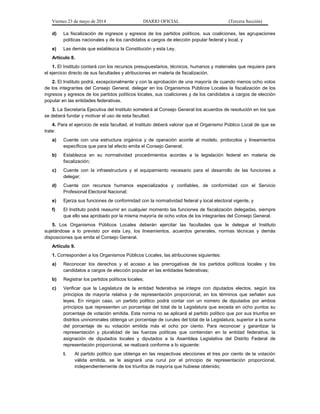 Viernes 23 de mayo de 2014 DIARIO OFICIAL (Tercera Sección)
d) La fiscalización de ingresos y egresos de los partidos políticos, sus coaliciones, las agrupaciones
políticas nacionales y de los candidatos a cargos de elección popular federal y local, y
e) Las demás que establezca la Constitución y esta Ley.
Artículo 8.
1. El Instituto contará con los recursos presupuestarios, técnicos, humanos y materiales que requiera para
el ejercicio directo de sus facultades y atribuciones en materia de fiscalización.
2. El Instituto podrá, excepcionalmente y con la aprobación de una mayoría de cuando menos ocho votos
de los integrantes del Consejo General, delegar en los Organismos Públicos Locales la fiscalización de los
ingresos y egresos de los partidos políticos locales, sus coaliciones y de los candidatos a cargos de elección
popular en las entidades federativas.
3. La Secretaría Ejecutiva del Instituto someterá al Consejo General los acuerdos de resolución en los que
se deberá fundar y motivar el uso de esta facultad.
4. Para el ejercicio de esta facultad, el Instituto deberá valorar que el Organismo Público Local de que se
trate:
a) Cuente con una estructura orgánica y de operación acorde al modelo, protocolos y lineamientos
específicos que para tal efecto emita el Consejo General;
b) Establezca en su normatividad procedimientos acordes a la legislación federal en materia de
fiscalización;
c) Cuente con la infraestructura y el equipamiento necesario para el desarrollo de las funciones a
delegar;
d) Cuente con recursos humanos especializados y confiables, de conformidad con el Servicio
Profesional Electoral Nacional;
e) Ejerza sus funciones de conformidad con la normatividad federal y local electoral vigente, y
f) El Instituto podrá reasumir en cualquier momento las funciones de fiscalización delegadas, siempre
que ello sea aprobado por la misma mayoría de ocho votos de los integrantes del Consejo General.
5. Los Organismos Públicos Locales deberán ejercitar las facultades que le delegue el Instituto
sujetándose a lo previsto por esta Ley, los lineamientos, acuerdos generales, normas técnicas y demás
disposiciones que emita el Consejo General.
Artículo 9.
1. Corresponden a los Organismos Públicos Locales, las atribuciones siguientes:
a) Reconocer los derechos y el acceso a las prerrogativas de los partidos políticos locales y los
candidatos a cargos de elección popular en las entidades federativas;
b) Registrar los partidos políticos locales;
c) Verificar que la Legislatura de la entidad federativa se integre con diputados electos, según los
principios de mayoría relativa y de representación proporcional, en los términos que señalen sus
leyes. En ningún caso, un partido político podrá contar con un número de diputados por ambos
principios que representen un porcentaje del total de la Legislatura que exceda en ocho puntos su
porcentaje de votación emitida. Esta norma no se aplicará al partido político que por sus triunfos en
distritos uninominales obtenga un porcentaje de curules del total de la Legislatura, superior a la suma
del porcentaje de su votación emitida más el ocho por ciento. Para reconocer y garantizar la
representación y pluralidad de las fuerzas políticas que contiendan en la entidad federativa, la
asignación de diputados locales y diputados a la Asamblea Legislativa del Distrito Federal de
representación proporcional, se realizará conforme a lo siguiente:
I. Al partido político que obtenga en las respectivas elecciones el tres por ciento de la votación
válida emitida, se le asignará una curul por el principio de representación proporcional,
independientemente de los triunfos de mayoría que hubiese obtenido;
 