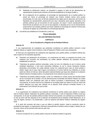 (Tercera Sección) DIARIO OFICIAL Viernes 23 de mayo de 2014
II. Realizada la distribución anterior, se procederá a asignar el resto de las diputaciones de
representación proporcional conforme a la fórmula establecida en las leyes locales, y
III. En la integración de la Legislatura, el porcentaje de representación de un partido político no
podrá ser menor al porcentaje de votación que hubiere recibido menos ocho puntos
porcentuales. En todo caso, la fórmula establecerá las reglas para la deducción del número de
diputados de representación proporcional que sean necesarios para asignar diputados a los
partidos políticos que se encuentren en ese supuesto, de mayor o menor subrepresentación.
Esta fórmula se aplicará una vez que le sea asignado un diputado por la vía de representación
proporcional a los partidos políticos que hayan obtenido el porcentaje de votación mínima para
conservar el registro de conformidad a la normatividad electoral.
d) Las demás que establezca la Constitución y esta Ley.
TÍTULO SEGUNDO
DE LOS PARTIDOS POLÍTICOS
CAPÍTULO I
De la Constitución y Registro de los Partidos Políticos
Artículo 10.
1. Las organizaciones de ciudadanos que pretendan constituirse en partido político nacional o local
deberán obtener su registro ante el Instituto o ante el Organismo Público Local, que corresponda.
2. Para que una organización de ciudadanos sea registrada como partido político, se deberá verificar que
ésta cumpla con los requisitos siguientes:
a) Presentar una declaración de principios y, en congruencia con éstos, su programa de acción y los
estatutos que normarán sus actividades; los cuales deberán satisfacer los requisitos mínimos
establecidos en esta Ley;
b) Tratándose de partidos políticos nacionales, contar con tres mil militantes en por lo menos veinte
entidades federativas, o bien tener trescientos militantes, en por lo menos doscientos distritos
electorales uninominales, los cuales deberán contar con credencial para votar en dicha entidad o
distrito, según sea el caso; bajo ninguna circunstancia, el número total de sus militantes en el país
podrá ser inferior al 0.26 por ciento del padrón electoral federal que haya sido utilizado en la elección
federal ordinaria inmediata anterior a la presentación de la solicitud de que se trate, y
c) Tratándose de partidos políticos locales, contar con militantes en cuando menos dos terceras partes
de los municipios de la entidad o de las demarcaciones territoriales del Distrito Federal; los cuales
deberán contar con credencial para votar en dichos municipios o demarcaciones; bajo ninguna
circunstancia, el número total de sus militantes en la entidad podrá ser inferior al 0.26 por ciento del
padrón electoral que haya sido utilizado en la elección local ordinaria inmediata anterior a la
presentación de la solicitud de que se trate.
Artículo 11.
1. La organización de ciudadanos que pretenda constituirse en partido político para obtener su registro
ante el Instituto deberá, tratándose de partidos políticos nacionales, o ante el Organismo Público Local que
corresponda, en el caso de partidos políticos locales informar tal propósito a la autoridad que corresponda en
el mes de enero del año siguiente al de la elección de Presidente de los Estados Unidos Mexicanos, en el
caso de registro nacional, o de Gobernador o Jefe de Gobierno del Distrito Federal, tratándose de registro
local.
2. A partir del momento del aviso a que se refiere el párrafo anterior, hasta la resolución sobre la
procedencia del registro, la organización informará mensualmente al Instituto sobre el origen y destino de sus
recursos, dentro de los primeros diez días de cada mes.
Artículo 12.
1. Para la constitución de un partido político nacional se deberá acreditar lo siguiente:
 