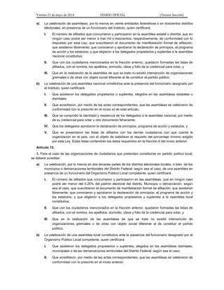 Viernes 23 de mayo de 2014 DIARIO OFICIAL (Tercera Sección)
a) La celebración de asambleas, por lo menos en veinte entidades federativas o en doscientos distritos
electorales, en presencia de un funcionario del Instituto, quien certificará:
I. El número de afiliados que concurrieron y participaron en la asamblea estatal o distrital, que en
ningún caso podrá ser menor a tres mil o trescientos, respectivamente, de conformidad con lo
dispuesto por esta Ley; que suscribieron el documento de manifestación formal de afiliación;
que asistieron libremente; que conocieron y aprobaron la declaración de principios, el programa
de acción y los estatutos; y que eligieron a los delegados propietarios y suplentes a la asamblea
nacional constitutiva;
II. Que con los ciudadanos mencionados en la fracción anterior, quedaron formadas las listas de
afiliados, con el nombre, los apellidos, domicilio, clave y folio de la credencial para votar, y
III. Que en la realización de la asamblea de que se trate no existió intervención de organizaciones
gremiales o de otras con objeto social diferente al de constituir el partido político.
b) La celebración de una asamblea nacional constitutiva ante la presencia del funcionario designado por
el Instituto, quien certificará:
I. Que asistieron los delegados propietarios o suplentes, elegidos en las asambleas estatales o
distritales;
II. Que acreditaron, por medio de las actas correspondientes, que las asambleas se celebraron de
conformidad con lo prescrito en el inciso a) de este artículo;
III. Que se comprobó la identidad y residencia de los delegados a la asamblea nacional, por medio
de su credencial para votar u otro documento fehaciente;
IV. Que los delegados aprobaron la declaración de principios, programa de acción y estatutos, y
V. Que se presentaron las listas de afiliados con los demás ciudadanos con que cuenta la
organización en el país, con el objeto de satisfacer el requisito del porcentaje mínimo exigido
por esta Ley. Estas listas contendrán los datos requeridos en la fracción II del inciso anterior.
Artículo 13.
1. Para el caso de las organizaciones de ciudadanos que pretendan constituirse en partido político local,
se deberá acreditar:
a) La celebración, por lo menos en dos terceras partes de los distritos electorales locales, o bien, de los
municipios o demarcaciones territoriales del Distrito Federal, según sea el caso, de una asamblea en
presencia de un funcionario del Organismo Público Local competente, quien certificará:
I. El número de afiliados que concurrieron y participaron en las asambleas, que en ningún caso
podrá ser menor del 0.26% del padrón electoral del distrito, Municipio o demarcación, según
sea el caso; que suscribieron el documento de manifestación formal de afiliación; que asistieron
libremente; que conocieron y aprobaron la declaración de principios, el programa de acción y
los estatutos; y que eligieron a los delegados propietarios y suplentes a la asamblea local
constitutiva;
II. Que con los ciudadanos mencionados en la fracción anterior, quedaron formadas las listas de
afiliados, con el nombre, los apellidos, domicilio, clave y folio de la credencial para votar, y
III. Que en la realización de las asambleas de que se trate no existió intervención de
organizaciones gremiales o de otras con objeto social diferente al de constituir el partido
político.
b) La celebración de una asamblea local constitutiva ante la presencia del funcionario designado por el
Organismo Público Local competente, quien certificará:
I. Que asistieron los delegados propietarios o suplentes, elegidos en las asambleas distritales,
municipales o de las demarcaciones territoriales del Distrito Federal, según sea el caso;
II. Que acreditaron, por medio de las actas correspondientes, que las asambleas se celebraron de
conformidad con lo prescrito en el inciso anterior;
 