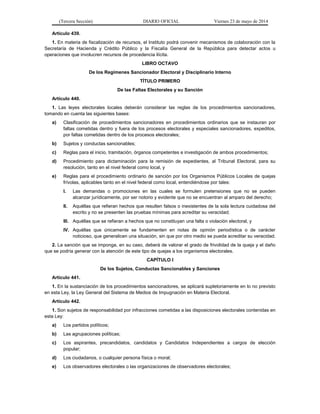 (Tercera Sección) DIARIO OFICIAL Viernes 23 de mayo de 2014
Artículo 439.
1. En materia de fiscalización de recursos, el Instituto podrá convenir mecanismos de colaboración con la
Secretaría de Hacienda y Crédito Público y la Fiscalía General de la República para detectar actos u
operaciones que involucren recursos de procedencia ilícita.
LIBRO OCTAVO
De los Regímenes Sancionador Electoral y Disciplinario Interno
TÍTULO PRIMERO
De las Faltas Electorales y su Sanción
Artículo 440.
1. Las leyes electorales locales deberán considerar las reglas de los procedimientos sancionadores,
tomando en cuenta las siguientes bases:
a) Clasificación de procedimientos sancionadores en procedimientos ordinarios que se instauran por
faltas cometidas dentro y fuera de los procesos electorales y especiales sancionadores, expeditos,
por faltas cometidas dentro de los procesos electorales;
b) Sujetos y conductas sancionables;
c) Reglas para el inicio, tramitación, órganos competentes e investigación de ambos procedimientos;
d) Procedimiento para dictaminación para la remisión de expedientes, al Tribunal Electoral, para su
resolución, tanto en el nivel federal como local, y
e) Reglas para el procedimiento ordinario de sanción por los Organismos Públicos Locales de quejas
frívolas, aplicables tanto en el nivel federal como local, entendiéndose por tales:
I. Las demandas o promociones en las cuales se formulen pretensiones que no se pueden
alcanzar jurídicamente, por ser notorio y evidente que no se encuentran al amparo del derecho;
II. Aquéllas que refieran hechos que resulten falsos o inexistentes de la sola lectura cuidadosa del
escrito y no se presenten las pruebas mínimas para acreditar su veracidad;
III. Aquéllas que se refieran a hechos que no constituyan una falta o violación electoral, y
IV. Aquéllas que únicamente se fundamenten en notas de opinión periodística o de carácter
noticioso, que generalicen una situación, sin que por otro medio se pueda acreditar su veracidad.
2. La sanción que se imponga, en su caso, deberá de valorar el grado de frivolidad de la queja y el daño
que se podría generar con la atención de este tipo de quejas a los organismos electorales.
CAPÍTULO I
De los Sujetos, Conductas Sancionables y Sanciones
Artículo 441.
1. En la sustanciación de los procedimientos sancionadores, se aplicará supletoriamente en lo no previsto
en esta Ley, la Ley General del Sistema de Medios de Impugnación en Materia Electoral.
Artículo 442.
1. Son sujetos de responsabilidad por infracciones cometidas a las disposiciones electorales contenidas en
esta Ley:
a) Los partidos políticos;
b) Las agrupaciones políticas;
c) Los aspirantes, precandidatos, candidatos y Candidatos Independientes a cargos de elección
popular;
d) Los ciudadanos, o cualquier persona física o moral;
e) Los observadores electorales o las organizaciones de observadores electorales;
 
