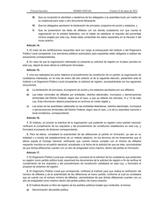 (Tercera Sección) DIARIO OFICIAL Viernes 23 de mayo de 2014
III. Que se comprobó la identidad y residencia de los delegados a la asamblea local, por medio de
su credencial para votar u otro documento fehaciente;
IV. Que los delegados aprobaron la declaración de principios, programa de acción y estatutos, y
V. Que se presentaron las listas de afiliados con los demás ciudadanos con que cuenta la
organización en la entidad federativa, con el objeto de satisfacer el requisito del porcentaje
mínimo exigido por esta Ley. Estas listas contendrán los datos requeridos en la fracción II del
inciso anterior.
Artículo 14.
1. El costo de las certificaciones requeridas será con cargo al presupuesto del Instituto o del Organismo
Público Local competente. Los servidores públicos autorizados para expedirlas están obligados a realizar las
actuaciones correspondientes.
2. En caso de que la organización interesada no presente su solicitud de registro en el plazo previsto en
esta Ley, dejará de tener efecto la notificación formulada.
Artículo 15.
1. Una vez realizados los actos relativos al procedimiento de constitución de un partido, la organización de
ciudadanos interesada, en el mes de enero del año anterior al de la siguiente elección, presentará ante el
Instituto o el Organismo Público Local competente, la solicitud de registro, acompañándola con los siguientes
documentos:
a) La declaración de principios, el programa de acción y los estatutos aprobados por sus afiliados;
b) Las listas nominales de afiliados por entidades, distritos electorales, municipios o demarcaciones
territoriales del Distrito Federal, según sea el caso, a que se refieren los artículos 12 y 13 de esta
Ley. Esta información deberá presentarse en archivos en medio digital, y
c) Las actas de las asambleas celebradas en las entidades federativas, distritos electorales, municipios
o demarcaciones territoriales del Distrito Federal, según sea el caso, y la de su asamblea nacional o
local constitutiva, correspondiente.
Artículo 16.
1. El Instituto, al conocer la solicitud de la organización que pretenda su registro como partido nacional,
verificará el cumplimiento de los requisitos y del procedimiento de constitución establecidos en esta Ley, y
formulará el proyecto de dictamen correspondiente.
2. Para tal efecto, constatará la autenticidad de las afiliaciones al partido en formación, ya sea en su
totalidad o a través del establecimiento de un método aleatorio, en los términos de los lineamientos que al
efecto expida el Consejo General, verificando que cuando menos cumplan con el mínimo de afiliados
requerido inscritos en el padrón electoral; actualizado a la fecha de la solicitud de que se trate, cerciorándose
de que dichas afiliaciones cuenten con un año de antigüedad como máximo, dentro del partido en formación.
Artículo 17.
1. El Organismo Público Local que corresponda, conocerá de la solicitud de los ciudadanos que pretendan
su registro como partido político local, examinará los documentos de la solicitud de registro a fin de verificar el
cumplimiento de los requisitos y del procedimiento de constitución señalados en esta Ley, y formulará el
proyecto de dictamen de registro.
2. El Organismo Público Local que corresponda, notificará al Instituto para que realice la verificación del
número de afiliados y de la autenticidad de las afiliaciones al nuevo partido, conforme al cual se constatará
que se cuenta con el número mínimo de afiliados, cerciorándose de que dichas afiliaciones cuenten con un
año de antigüedad como máximo dentro del partido político de nueva creación.
3. El Instituto llevará un libro de registro de los partidos políticos locales que contendrá, al menos:
a) Denominación del partido político;
 