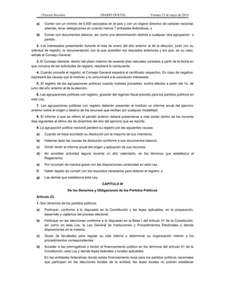 (Tercera Sección) DIARIO OFICIAL Viernes 23 de mayo de 2014
a) Contar con un mínimo de 5,000 asociados en el país y con un órgano directivo de carácter nacional;
además, tener delegaciones en cuando menos 7 entidades federativas, y
b) Contar con documentos básicos, así como una denominación distinta a cualquier otra agrupación o
partido.
2. Los interesados presentarán durante el mes de enero del año anterior al de la elección, junto con su
solicitud de registro, la documentación con la que acrediten los requisitos anteriores y los que, en su caso,
señale el Consejo General.
3. El Consejo General, dentro del plazo máximo de sesenta días naturales contados a partir de la fecha en
que conozca de las solicitudes de registro, resolverá lo conducente.
4. Cuando proceda el registro, el Consejo General expedirá el certificado respectivo. En caso de negativa,
expresará las causas que la motivan y lo comunicará a la asociación interesada.
5. El registro de las agrupaciones políticas cuando hubiese procedido, surtirá efectos a partir del 1o. de
junio del año anterior al de la elección.
6. Las agrupaciones políticas con registro, gozarán del régimen fiscal previsto para los partidos políticos en
esta Ley.
7. Las agrupaciones políticas con registro deberán presentar al Instituto un informe anual del ejercicio
anterior sobre el origen y destino de los recursos que reciban por cualquier modalidad.
8. El informe a que se refiere el párrafo anterior deberá presentarse a más tardar dentro de los noventa
días siguientes al último día de diciembre del año del ejercicio que se reporte.
9. La agrupación política nacional perderá su registro por las siguientes causas:
a) Cuando se haya acordado su disolución por la mayoría de sus miembros;
b) Haberse dado las causas de disolución conforme a sus documentos básicos;
c) Omitir rendir el informe anual del origen y aplicación de sus recursos;
d) No acreditar actividad alguna durante un año calendario, en los términos que establezca el
Reglamento;
e) Por incumplir de manera grave con las disposiciones contenidas en esta Ley;
f) Haber dejado de cumplir con los requisitos necesarios para obtener el registro, y
g) Las demás que establezca esta Ley.
CAPÍTULO III
De los Derechos y Obligaciones de los Partidos Políticos
Artículo 23.
1. Son derechos de los partidos políticos:
a) Participar, conforme a lo dispuesto en la Constitución y las leyes aplicables, en la preparación,
desarrollo y vigilancia del proceso electoral;
b) Participar en las elecciones conforme a lo dispuesto en la Base I del artículo 41 de la Constitución,
así como en esta Ley, la Ley General de Instituciones y Procedimientos Electorales y demás
disposiciones en la materia;
c) Gozar de facultades para regular su vida interna y determinar su organización interior y los
procedimientos correspondientes;
d) Acceder a las prerrogativas y recibir el financiamiento público en los términos del artículo 41 de la
Constitución, esta Ley y demás leyes federales o locales aplicables.
En las entidades federativas donde exista financiamiento local para los partidos políticos nacionales
que participen en las elecciones locales de la entidad, las leyes locales no podrán establecer
 