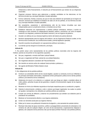 Viernes 23 de mayo de 2014 DIARIO OFICIAL (Tercera Sección)
limitaciones a dicho financiamiento, ni reducirlo por el financiamiento que reciban de sus dirigencias
nacionales;
e) Organizar procesos internos para seleccionar y postular candidatos en las elecciones, en los
términos de esta Ley y las leyes federales o locales aplicables;
f) Formar coaliciones, frentes y fusiones, las que en todo caso deberán ser aprobadas por el órgano de
dirección nacional que establezca el Estatuto de cada uno de los partidos, en los términos de esta
Ley y las leyes federales o locales aplicables;
g) Ser propietarios, poseedores o administradores sólo de los bienes inmuebles que sean
indispensables para el cumplimiento directo e inmediato de sus fines;
h) Establecer relaciones con organizaciones o partidos políticos extranjeros, siempre y cuando se
mantenga en todo momento su independencia absoluta, política y económica, así como el respeto
irrestricto a la integridad y soberanía del Estado mexicano y de sus órganos de gobierno;
i) Acceder a la defensa de sus intereses legítimos dentro del sistema de justicia electoral;
j) Nombrar representantes ante los órganos del Instituto o de los Organismos Públicos Locales, en los
términos de la Constitución, las constituciones locales y demás legislación aplicable;
k) Suscribir acuerdos de participación con agrupaciones políticas nacionales, y
l) Los demás que les otorguen la Constitución y las leyes.
Artículo 24.
1. No podrán actuar como representantes de los partidos políticos nacionales ante los órganos del
Instituto, quienes se encuentren en los siguientes supuestos:
a) Ser juez, magistrado o ministro del Poder Judicial Federal;
b) Ser juez o magistrado del Poder Judicial de una entidad federativa;
c) Ser magistrado electoral o secretario del Tribunal Electoral;
d) Ser miembro en servicio activo de cualquier fuerza armada o policiaca, y
e) Ser agente del Ministerio Público federal o local.
Artículo 25.
1. Son obligaciones de los partidos políticos:
a) Conducir sus actividades dentro de los cauces legales y ajustar su conducta y la de sus militantes a
los principios del Estado democrático, respetando la libre participación política de los demás partidos
políticos y los derechos de los ciudadanos;
b) Abstenerse de recurrir a la violencia y a cualquier acto que tenga por objeto o resultado alterar el
orden público, perturbar el goce de las garantías o impedir el funcionamiento regular de los órganos
de gobierno;
c) Mantener el mínimo de militantes requeridos en las leyes respectivas para su constitución y registro;
d) Ostentar la denominación, emblema y color o colores que tengan registrados, los cuales no podrán
ser iguales o semejantes a los utilizados por partidos políticos ya existentes;
e) Cumplir sus normas de afiliación y observar los procedimientos que señalen sus estatutos para la
postulación de candidatos;
f) Mantener en funcionamiento efectivo a sus órganos estatutarios;
g) Contar con domicilio social para sus órganos internos;
h) Editar por lo menos una publicación trimestral de divulgación, y otra semestral de carácter teórico;
i) Rechazar toda clase de apoyo económico, político o propagandístico proveniente de extranjeros o de
ministros de culto de cualquier religión, así como de las asociaciones y organizaciones religiosas e
iglesias y de cualquiera de las personas a las que las leyes prohíban financiar a los partidos políticos;
 