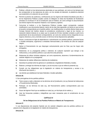 (Tercera Sección) DIARIO OFICIAL Viernes 23 de mayo de 2014
j) Publicar y difundir en las demarcaciones electorales en que participen, así como en los tiempos que
les corresponden en las estaciones de radio y en los canales de televisión, la plataforma electoral
que sostendrán en la elección de que se trate;
k) Permitir la práctica de auditorías y verificaciones por los órganos del Instituto facultados para ello, o
de los Organismos Públicos Locales cuando se deleguen en éstos las facultades de fiscalización
previstas en el artículo 41 de la Constitución para el Instituto, así como entregar la documentación
que dichos órganos les requieran respecto a sus ingresos y egresos;
l) Comunicar al Instituto o a los Organismos Públicos Locales, según corresponda, cualquier
modificación a sus documentos básicos, dentro de los diez días siguientes a la fecha en que se tome
el acuerdo correspondiente por el partido político. Las modificaciones no surtirán efectos hasta que el
Consejo General del Instituto declare la procedencia constitucional y legal de las mismas. La
resolución deberá dictarse en un plazo que no exceda de 30 días naturales contados a partir de la
presentación de la documentación correspondiente, así como los cambios de los integrantes de sus
órganos directivos y de su domicilio social, en términos de las disposiciones aplicables;
m) Actuar y conducirse sin ligas de dependencia o subordinación con partidos políticos, personas físicas
o morales extranjeras, organismos o entidades internacionales y de ministros de culto de cualquier
religión;
n) Aplicar el financiamiento de que dispongan exclusivamente para los fines que les hayan sido
entregados;
o) Abstenerse, en su propaganda política o electoral, de cualquier expresión que denigre a las
instituciones y a los partidos políticos o que calumnie a las personas;
p) Abstenerse de utilizar símbolos religiosos, así como expresiones, alusiones o fundamentaciones de
carácter religioso en su propaganda;
q) Abstenerse de realizar afiliaciones colectivas de ciudadanos;
r) Garantizar la paridad entre los géneros en candidaturas a legisladores federales y locales;
s) Elaborar y entregar los informes de origen y uso de recursos a que se refiere la presente Ley;
t) Cumplir con las obligaciones que la legislación en materia de transparencia y acceso a su
información les impone, y
u) Las demás que establezcan las leyes federales o locales aplicables.
Artículo 26.
1. Son prerrogativas de los partidos políticos:
a) Tener acceso a radio y televisión en los términos de la Constitución y la Ley General de Instituciones
y Procedimientos Electorales;
b) Participar, en los términos de esta Ley, del financiamiento público correspondiente para sus
actividades;
c) Gozar del régimen fiscal que se establece en esta Ley y en las leyes de la materia, y
d) Usar las franquicias postales y telegráficas que sean necesarias para el cumplimiento de sus
funciones.
CAPÍTULO IV
De las Obligaciones de los Partidos Políticos en Materia de Transparencia
Artículo 27.
1. Las disposiciones del presente Capítulo son de carácter obligatorio para los partidos políticos sin
perjuicio de lo dispuesto en la legislación en materia de transparencia.
Artículo 28.
 