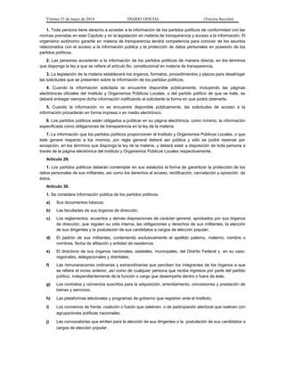 Viernes 23 de mayo de 2014 DIARIO OFICIAL (Tercera Sección)
1. Toda persona tiene derecho a acceder a la información de los partidos políticos de conformidad con las
normas previstas en este Capítulo y en la legislación en materia de transparencia y acceso a la información. El
organismo autónomo garante en materia de transparencia tendrá competencia para conocer de los asuntos
relacionados con el acceso a la información pública y la protección de datos personales en posesión de los
partidos políticos.
2. Las personas accederán a la información de los partidos políticos de manera directa, en los términos
que disponga la ley a que se refiere el artículo 6o. constitucional en materia de transparencia.
3. La legislación de la materia establecerá los órganos, formatos, procedimientos y plazos para desahogar
las solicitudes que se presenten sobre la información de los partidos políticos.
4. Cuando la información solicitada se encuentre disponible públicamente, incluyendo las páginas
electrónicas oficiales del Instituto y Organismos Públicos Locales, o del partido político de que se trate, se
deberá entregar siempre dicha información notificando al solicitante la forma en que podrá obtenerla.
5. Cuando la información no se encuentre disponible públicamente, las solicitudes de acceso a la
información procederán en forma impresa o en medio electrónico.
6. Los partidos políticos están obligados a publicar en su página electrónica, como mínimo, la información
especificada como obligaciones de transparencia en la ley de la materia.
7. La información que los partidos políticos proporcionen al Instituto y Organismos Públicos Locales, o que
éste genere respecto a los mismos, por regla general deberá ser pública y sólo se podrá reservar por
excepción, en los términos que disponga la ley de la materia, y deberá estar a disposición de toda persona a
través de la página electrónica del Instituto y Organismos Públicos Locales respectivamente.
Artículo 29.
1. Los partidos políticos deberán contemplar en sus estatutos la forma de garantizar la protección de los
datos personales de sus militantes, así como los derechos al acceso, rectificación, cancelación y oposición de
éstos.
Artículo 30.
1. Se considera información pública de los partidos políticos:
a) Sus documentos básicos;
b) Las facultades de sus órganos de dirección;
c) Los reglamentos, acuerdos y demás disposiciones de carácter general, aprobados por sus órganos
de dirección, que regulen su vida interna, las obligaciones y derechos de sus militantes, la elección
de sus dirigentes y la postulación de sus candidatos a cargos de elección popular;
d) El padrón de sus militantes, conteniendo exclusivamente el apellido paterno, materno, nombre o
nombres, fecha de afiliación y entidad de residencia;
e) El directorio de sus órganos nacionales, estatales, municipales, del Distrito Federal y, en su caso,
regionales, delegacionales y distritales;
f) Las remuneraciones ordinarias y extraordinarias que perciben los integrantes de los órganos a que
se refiere el inciso anterior, así como de cualquier persona que reciba ingresos por parte del partido
político, independientemente de la función o cargo que desempeñe dentro o fuera de éste;
g) Los contratos y convenios suscritos para la adquisición, arrendamiento, concesiones y prestación de
bienes y servicios;
h) Las plataformas electorales y programas de gobierno que registren ante el Instituto;
i) Los convenios de frente, coalición o fusión que celebren, o de participación electoral que realicen con
agrupaciones políticas nacionales;
j) Las convocatorias que emitan para la elección de sus dirigentes o la postulación de sus candidatos a
cargos de elección popular;
 