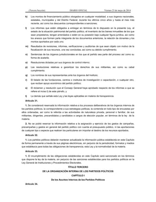 (Tercera Sección) DIARIO OFICIAL Viernes 23 de mayo de 2014
k) Los montos de financiamiento público otorgados en cualquier modalidad, a sus órganos nacionales,
estatales, municipales y del Distrito Federal, durante los últimos cinco años y hasta el mes más
reciente, así como los descuentos correspondientes a sanciones;
l) Los informes que estén obligados a entregar en términos de lo dispuesto en la presente Ley, el
estado de la situación patrimonial del partido político, el inventario de los bienes inmuebles de los que
sean propietarios, tengan arrendados o estén en su posesión bajo cualquier figura jurídica, así como
los anexos que formen parte integrante de los documentos anteriores, la relación de donantes y los
montos aportados por cada uno;
m) Resultados de revisiones, informes, verificaciones y auditorías de que sean objeto con motivo de la
fiscalización de sus recursos, una vez concluidas; así como su debido cumplimiento;
n) Sentencias de los órganos jurisdiccionales en los que el partido sea parte del proceso así como su
forma de acatarla;
o) Resoluciones dictadas por sus órganos de control interno;
p) Las resoluciones relativas a garantizar los derechos de sus militantes, así como su cabal
cumplimiento;
q) Los nombres de sus representantes ante los órganos del Instituto;
r) El listado de las fundaciones, centros o institutos de investigación o capacitación, o cualquier otro,
que reciban apoyo económico del partido político;
s) El dictamen y resolución que el Consejo General haya aprobado respecto de los informes a que se
refiere el inciso l) de este párrafo, y
t) La demás que señale esta Ley y las leyes aplicables en materia de transparencia.
Artículo 31.
1. Se considerará reservada la información relativa a los procesos deliberativos de los órganos internos de
los partidos políticos, la correspondiente a sus estrategias políticas, la contenida en todo tipo de encuestas por
ellos ordenadas, así como la referida a las actividades de naturaleza privada, personal o familiar, de sus
militantes, dirigentes, precandidatos y candidatos a cargos de elección popular, en términos de la ley de la
materia.
2. No se podrá reservar la información relativa a la asignación y ejercicio de los gastos de campañas,
precampañas y gastos en general del partido político con cuenta al presupuesto público, ni las aportaciones
de cualquier tipo o especie que realicen los particulares sin importar el destino de los recursos aportados.
Artículo 32.
1. Los partidos políticos deberán mantener actualizada la información pública establecida en este Capítulo
de forma permanente a través de sus páginas electrónicas, sin perjuicio de la periodicidad, formatos y medios
que establezca para todas las obligaciones de transparencia, esta Ley y la normatividad de la materia.
Artículo 33.
1. El incumplimiento de las obligaciones establecidas en este Capítulo será sancionado en los términos
que dispone la ley de la materia, sin perjuicio de las sanciones establecidas para los partidos políticos en la
Ley General de Instituciones y Procedimientos Electorales.
TÍTULO TERCERO
DE LA ORGANIZACIÓN INTERNA DE LOS PARTIDOS POLÍTICOS
CAPÍTULO I
De los Asuntos Internos de los Partidos Políticos
Artículo 34.
 