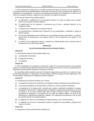 Viernes 23 de mayo de 2014 DIARIO OFICIAL (Tercera Sección)
1. Para los efectos de lo dispuesto en el penúltimo párrafo de la Base I del artículo 41 de la Constitución,
los asuntos internos de los partidos políticos comprenden el conjunto de actos y procedimientos relativos a su
organización y funcionamiento, con base en las disposiciones previstas en la Constitución, en esta Ley, así
como en su respectivo Estatuto y reglamentos que aprueben sus órganos de dirección.
2. Son asuntos internos de los partidos políticos:
a) La elaboración y modificación de sus documentos básicos, las cuales en ningún caso se podrán
hacer una vez iniciado el proceso electoral;
b) La determinación de los requisitos y mecanismos para la libre y voluntaria afiliación de los
ciudadanos a éstos;
c) La elección de los integrantes de sus órganos internos;
d) Los procedimientos y requisitos para la selección de sus precandidatos y candidatos a cargos de
elección popular;
e) Los procesos deliberativos para la definición de sus estrategias políticas y electorales y, en general,
para la toma de decisiones por sus órganos internos y de los organismos que agrupen a sus
militantes, y
f) La emisión de los reglamentos internos y acuerdos de carácter general que se requieran para el
cumplimiento de sus documentos básicos.
CAPÍTULO II
De los Documentos Básicos de los Partidos Políticos
Artículo 35.
1. Los documentos básicos de los partidos políticos son:
a) La declaración de principios;
b) El programa de acción, y
c) Los estatutos.
Artículo 36
1. Para la declaratoria de procedencia constitucional y legal de los documentos básicos de los partidos
políticos, el Consejo General atenderá el derecho de los partidos para dictar las normas y procedimientos de
organización que les permitan funcionar de acuerdo con sus fines.
2. Los partidos políticos deberán comunicar al Instituto los reglamentos que emitan, en un plazo no mayor
de diez días posteriores a su aprobación. El propio Instituto verificará el apego de dichos reglamentos a las
normas legales y estatutarias y los registrará en el libro respectivo.
Artículo 37.
1. La declaración de principios contendrá, por lo menos:
a) La obligación de observar la Constitución y de respetar las leyes e instituciones que de ella emanen;
b) Los principios ideológicos de carácter político, económico y social que postule el solicitante;
c) La declaración de no aceptar pacto o acuerdo que lo sujete o subordine al solicitante a cualquier
organización internacional o lo haga depender de entidades o partidos políticos extranjeros; así como
no solicitar o, en su caso, rechazar toda clase de apoyo económico, político o propagandístico
proveniente de extranjeros o de ministros de los cultos de cualquier religión, así como de las
asociaciones y organizaciones religiosas e iglesias y de cualquiera de las personas a las que esta
Ley prohíbe financiar a los partidos políticos;
d) La obligación de conducir sus actividades por medios pacíficos y por la vía democrática, y
e) La obligación de promover la participación política en igualdad de oportunidades y equidad entre
mujeres y hombres.
Artículo 38.
1. El programa de acción determinará las medidas para:
 