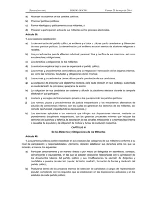 (Tercera Sección) DIARIO OFICIAL Viernes 23 de mayo de 2014
a) Alcanzar los objetivos de los partidos políticos;
b) Proponer políticas públicas;
c) Formar ideológica y políticamente a sus militantes, y
d) Preparar la participación activa de sus militantes en los procesos electorales.
Artículo 39.
1. Los estatutos establecerán:
a) La denominación del partido político, el emblema y el color o colores que lo caractericen y diferencien
de otros partidos políticos. La denominación y el emblema estarán exentos de alusiones religiosas o
raciales;
b) Los procedimientos para la afiliación individual, personal, libre y pacífica de sus miembros, así como
sus derechos y obligaciones;
c) Los derechos y obligaciones de los militantes;
d) La estructura orgánica bajo la cual se organizará el partido político;
e) Las normas y procedimientos democráticos para la integración y renovación de los órganos internos,
así como las funciones, facultades y obligaciones de los mismos;
f) Las normas y procedimientos democráticos para la postulación de sus candidatos;
g) La obligación de presentar una plataforma electoral, para cada elección en que participe, sustentada
en su declaración de principios y programa de acción;
h) La obligación de sus candidatos de sostener y difundir la plataforma electoral durante la campaña
electoral en que participen;
i) Los tipos y las reglas de financiamiento privado a los que recurrirán los partidos políticos;
j) Las normas, plazos y procedimientos de justicia intrapartidaria y los mecanismos alternativos de
solución de controversias internas, con los cuales se garanticen los derechos de los militantes, así
como la oportunidad y legalidad de las resoluciones, y
k) Las sanciones aplicables a los miembros que infrinjan sus disposiciones internas, mediante un
procedimiento disciplinario intrapartidario, con las garantías procesales mínimas que incluyan los
derechos de audiencia y defensa, la descripción de las posibles infracciones a la normatividad interna
o causales de expulsión y la obligación de motivar y fundar la resolución respectiva.
CAPÍTULO III
De los Derechos y Obligaciones de los Militantes
Artículo 40.
1. Los partidos políticos podrán establecer en sus estatutos las categorías de sus militantes conforme a su
nivel de participación y responsabilidades. Asimismo, deberán establecer sus derechos entre los que se
incluirán, al menos, los siguientes:
a) Participar personalmente y de manera directa o por medio de delegados en asambleas, consejos,
convenciones o equivalentes, en las que se adopten decisiones relacionadas con la aprobación de
los documentos básicos del partido político y sus modificaciones, la elección de dirigentes y
candidatos a puestos de elección popular, la fusión, coalición, formación de frentes y disolución del
partido político;
b) Postularse dentro de los procesos internos de selección de candidatos a cargos de representación
popular, cumpliendo con los requisitos que se establezcan en las disposiciones aplicables y en los
estatutos de cada partido político;
 