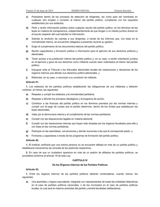 Viernes 23 de mayo de 2014 DIARIO OFICIAL (Tercera Sección)
c) Postularse dentro de los procesos de selección de dirigentes, así como para ser nombrado en
cualquier otro empleo o comisión al interior del partido político, cumpliendo con los requisitos
establecidos por sus estatutos;
d) Pedir y recibir información pública sobre cualquier asunto del partido político, en los términos de las
leyes en materia de transparencia, independientemente de que tengan o no interés jurídico directo en
el asunto respecto del cual solicitan la información;
e) Solicitar la rendición de cuentas a sus dirigentes, a través de los informes que, con base en la
normatividad interna, se encuentren obligados a presentar durante su gestión;
f) Exigir el cumplimiento de los documentos básicos del partido político;
g) Recibir capacitación y formación política e información para el ejercicio de sus derechos políticos y
electorales;
h) Tener acceso a la jurisdicción interna del partido político y, en su caso, a recibir orientación jurídica
en el ejercicio y goce de sus derechos como militante cuando sean violentados al interior del partido
político;
i) Impugnar ante el Tribunal o los tribunales electorales locales las resoluciones y decisiones de los
órganos internos que afecten sus derechos político-electorales, y
j) Refrendar, en su caso, o renunciar a su condición de militante.
Artículo 41.
1. Los estatutos de los partidos políticos establecerán las obligaciones de sus militantes y deberán
contener, al menos, las siguientes:
a) Respetar y cumplir los estatutos y la normatividad partidaria;
b) Respetar y difundir los principios ideológicos y el programa de acción;
c) Contribuir a las finanzas del partido político en los términos previstos por las normas internas y
cumplir con el pago de cuotas que el partido determine, dentro de los límites que establezcan las
leyes electorales;
d) Velar por la democracia interna y el cumplimiento de las normas partidarias;
e) Cumplir con las disposiciones legales en materia electoral;
f) Cumplir con las resoluciones internas que hayan sido dictadas por los órganos facultados para ello y
con base en las normas partidarias;
g) Participar en las asambleas, convenciones y demás reuniones a las que le corresponda asistir, y
h) Formarse y capacitarse a través de los programas de formación del partido político.
Artículo 42.
1. El Instituto verificará que una misma persona no se encuentre afiliada en más de un partido político y
establecerá mecanismos de consulta de los padrones respectivos.
2. En caso de que un ciudadano aparezca en más de un padrón de afiliados de partidos políticos, se
procederá conforme al artículo 18 de esta Ley.
CAPÍTULO IV
De los Órganos Internos de los Partidos Políticos
Artículo 43.
1. Entre los órganos internos de los partidos políticos deberán contemplarse, cuando menos, los
siguientes:
a) Una asamblea u órgano equivalente, integrado con representantes de todas las entidades federativas
en el caso de partidos políticos nacionales, o de los municipios en el caso de partidos políticos
locales, la cual será la máxima autoridad del partido y tendrá facultades deliberativas;
 