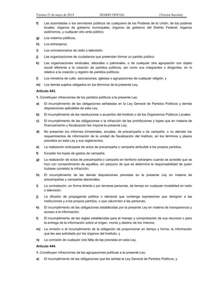 Viernes 23 de mayo de 2014 DIARIO OFICIAL (Tercera Sección)
f) Las autoridades o los servidores públicos de cualquiera de los Poderes de la Unión; de los poderes
locales; órganos de gobierno municipales; órganos de gobierno del Distrito Federal; órganos
autónomos, y cualquier otro ente público;
g) Los notarios públicos;
h) Los extranjeros;
i) Los concesionarios de radio o televisión;
j) Las organizaciones de ciudadanos que pretendan formar un partido político;
k) Las organizaciones sindicales, laborales o patronales, o de cualquier otra agrupación con objeto
social diferente a la creación de partidos políticos, así como sus integrantes o dirigentes, en lo
relativo a la creación y registro de partidos políticos;
l) Los ministros de culto, asociaciones, iglesias o agrupaciones de cualquier religión, y
m) Los demás sujetos obligados en los términos de la presente Ley.
Artículo 443.
1. Constituyen infracciones de los partidos políticos a la presente Ley:
a) El incumplimiento de las obligaciones señaladas en la Ley General de Partidos Políticos y demás
disposiciones aplicables de esta Ley;
b) El incumplimiento de las resoluciones o acuerdos del Instituto o de los Organismos Públicos Locales;
c) El incumplimiento de las obligaciones o la infracción de las prohibiciones y topes que en materia de
financiamiento y fiscalización les impone la presente Ley;
d) No presentar los informes trimestrales, anuales, de precampaña o de campaña, o no atender los
requerimientos de información de la unidad de fiscalización del Instituto, en los términos y plazos
previstos en esta Ley y sus reglamentos;
e) La realización anticipada de actos de precampaña o campaña atribuible a los propios partidos;
f) Exceder los topes de gastos de campaña;
g) La realización de actos de precampaña o campaña en territorio extranjero cuando se acredite que se
hizo con consentimiento de aquéllos, sin perjuicio de que se determine la responsabilidad de quien
hubiese cometido la infracción;
h) El incumplimiento de las demás disposiciones previstas en la presente Ley en materia de
precampañas y campañas electorales;
i) La contratación, en forma directa o por terceras personas, de tiempo en cualquier modalidad en radio
o televisión;
j) La difusión de propaganda política o electoral que contenga expresiones que denigren a las
instituciones y a los propios partidos, o que calumnien a las personas;
k) El incumplimiento de las obligaciones establecidas por la presente Ley en materia de transparencia y
acceso a la información;
l) El incumplimiento de las reglas establecidas para el manejo y comprobación de sus recursos o para
la entrega de la información sobre el origen, monto y destino de los mismos;
m) La omisión o el incumplimiento de la obligación de proporcionar en tiempo y forma, la información
que les sea solicitada por los órganos del Instituto, y
n) La comisión de cualquier otra falta de las previstas en esta Ley.
Artículo 444.
1. Constituyen infracciones de las agrupaciones políticas a la presente Ley:
a) El incumplimiento de las obligaciones que les señala la Ley General de Partidos Políticos, y
 