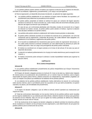 Viernes 23 de mayo de 2014 DIARIO OFICIAL (Tercera Sección)
1. Los partidos políticos podrán solicitar al Instituto que organice la elección de sus órganos de dirección,
con base en sus estatutos, reglamentos y procedimientos, y con cargo a sus prerrogativas.
2. Para la organización y el desarrollo del proceso de elección, se aplicarán las reglas siguientes:
a) Los partidos políticos establecerán en sus estatutos el órgano interno facultado, los supuestos y el
procedimiento para determinar la procedencia de la solicitud;
b) El partido político presentará al Instituto la solicitud de apoyo por conducto del órgano ejecutivo
previsto en el artículo 43, inciso b) de esta Ley, cuatro meses antes del vencimiento del plazo para la
elección del órgano de dirección que corresponda.
En caso de que, por controversias planteadas ante tribunales, el plazo de renovación de un órgano
de dirección se hubiere vencido, el partido político podrá solicitar al Instituto, organice la elección
fuera del plazo señalado en el párrafo anterior;
c) Los partidos sólo podrán solicitar la colaboración del Instituto durante periodos no electorales;
d) El partido político solicitante acordará con el Instituto los alcances de su participación, así como las
condiciones para la organización y desarrollo del proceso, las cuales deberán estar apegadas a lo
establecido en los Estatutos y reglamentos del partido político;
e) En el acuerdo se establecerán los mecanismos para que los costos de organización del proceso, en
los cuales podrá incluirse la eventual contratación por obra determinada de personal por parte del
Instituto para tal fin, sean con cargo a las prerrogativas del partido político solicitante;
f) El Instituto se coordinará con el órgano previsto en el inciso d) del artículo 43 de esta Ley para el
desarrollo del proceso;
g) La elección se realizará preferentemente con el apoyo de medios electrónicos para la recepción de la
votación, y
h) El Instituto únicamente podrá rechazar la solicitud si existe imposibilidad material para organizar la
elección interna.
CAPÍTULO VI
De la Justicia Intrapartidaria
Artículo 46.
1. Los partidos políticos establecerán procedimientos de justicia intrapartidaria que incluyan mecanismos
alternativos de solución de controversias.
2. El órgano de decisión colegiado previsto en el artículo 43, inciso e) de esta Ley, deberá estar integrado
de manera previa a la sustanciación del procedimiento, por un número impar de miembros; será el órgano
responsable de impartir justicia interna y deberá conducirse con independencia, imparcialidad y legalidad, así
como con respeto a los plazos que establezcan los estatutos de los partidos políticos.
3. Los estatutos de los partidos políticos establecerán medios alternativos de solución de controversias
sobre asuntos internos, para lo cual deberán prever los supuestos en los que serán procedentes, la sujeción
voluntaria, los plazos y las formalidades del procedimiento.
Artículo 47.
1. El órgano de decisión colegiada a que se refiere el artículo anterior aprobará sus resoluciones por
mayoría de votos.
2. Todas las controversias relacionadas con los asuntos internos de los partidos políticos serán resueltas
por los órganos establecidos en sus estatutos para tales efectos, debiendo resolver en tiempo para garantizar
los derechos de los militantes. Sólo una vez que se agoten los medios partidistas de defensa los militantes
tendrán derecho de acudir ante el Tribunal.
3. En las resoluciones de los órganos de decisión colegiados se deberán ponderar los derechos políticos
de los ciudadanos en relación con los principios de auto organización y auto determinación de que gozan los
partidos políticos para la consecución de sus fines.
Artículo 48.
 