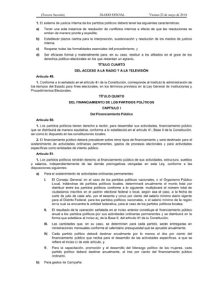 (Tercera Sección) DIARIO OFICIAL Viernes 23 de mayo de 2014
1. El sistema de justicia interna de los partidos políticos deberá tener las siguientes características:
a) Tener una sola instancia de resolución de conflictos internos a efecto de que las resoluciones se
emitan de manera pronta y expedita;
b) Establecer plazos ciertos para la interposición, sustanciación y resolución de los medios de justicia
interna;
c) Respetar todas las formalidades esenciales del procedimiento, y
d) Ser eficaces formal y materialmente para, en su caso, restituir a los afiliados en el goce de los
derechos político–electorales en los que resientan un agravio.
TÍTULO CUARTO
DEL ACCESO A LA RADIO Y A LA TELEVISIÓN
Artículo 49.
1. Conforme a lo señalado en el artículo 41 de la Constitución, corresponde al Instituto la administración de
los tiempos del Estado para fines electorales, en los términos previstos en la Ley General de Instituciones y
Procedimientos Electorales.
TÍTULO QUINTO
DEL FINANCIAMIENTO DE LOS PARTIDOS POLÍTICOS
CAPÍTULO I
Del Financiamiento Público
Artículo 50.
1. Los partidos políticos tienen derecho a recibir, para desarrollar sus actividades, financiamiento público
que se distribuirá de manera equitativa, conforme a lo establecido en el artículo 41, Base II de la Constitución,
así como lo dispuesto en las constituciones locales.
2. El financiamiento público deberá prevalecer sobre otros tipos de financiamiento y será destinado para el
sostenimiento de actividades ordinarias permanentes, gastos de procesos electorales y para actividades
específicas como entidades de interés público.
Artículo 51.
1. Los partidos políticos tendrán derecho al financiamiento público de sus actividades, estructura, sueldos
y salarios, independientemente de las demás prerrogativas otorgadas en esta Ley, conforme a las
disposiciones siguientes:
a) Para el sostenimiento de actividades ordinarias permanentes:
I. El Consejo General, en el caso de los partidos políticos nacionales, o el Organismo Público
Local, tratándose de partidos políticos locales, determinará anualmente el monto total por
distribuir entre los partidos políticos conforme a lo siguiente: multiplicará el número total de
ciudadanos inscritos en el padrón electoral federal o local, según sea el caso, a la fecha de
corte de julio de cada año, por el sesenta y cinco por ciento del salario mínimo diario vigente
para el Distrito Federal, para los partidos políticos nacionales, o el salario mínimo de la región
en la cual se encuentre la entidad federativa, para el caso de los partidos políticos locales;
II. El resultado de la operación señalada en el inciso anterior constituye el financiamiento público
anual a los partidos políticos por sus actividades ordinarias permanentes y se distribuirá en la
forma que establece el inciso a), de la Base II, del artículo 41 de la Constitución;
III. Las cantidades que, en su caso, se determinen para cada partido, serán entregadas en
ministraciones mensuales conforme al calendario presupuestal que se apruebe anualmente;
IV. Cada partido político deberá destinar anualmente por lo menos el dos por ciento del
financiamiento público que reciba para el desarrollo de las actividades específicas, a que se
refiere el inciso c) de este artículo, y
V. Para la capacitación, promoción y el desarrollo del liderazgo político de las mujeres, cada
partido político deberá destinar anualmente, el tres por ciento del financiamiento público
ordinario.
b) Para gastos de Campaña:
 