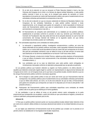 Viernes 23 de mayo de 2014 DIARIO OFICIAL (Tercera Sección)
I. En el año de la elección en que se renueven el Poder Ejecutivo federal o local y las dos
Cámaras del Congreso de la Unión o la Cámara de alguna entidad federativa, a cada partido
político nacional o local, en su caso, se le otorgará para gastos de campaña un monto
equivalente al cincuenta por ciento del financiamiento público que para el sostenimiento de sus
actividades ordinarias permanentes le corresponda en ese año;
II. En el año de la elección en que se renueve solamente la Cámara de Diputados federal o los
Congresos de las entidades federativas, a cada partido político nacional o local,
respectivamente, se le otorgará para gastos de campaña un monto equivalente al treinta por
ciento del financiamiento público que para el sostenimiento de sus actividades ordinarias
permanentes le corresponda en ese año, y
III. El financiamiento de campaña será administrado en su totalidad por los partidos políticos;
estableciendo el prorrateo conforme lo previsto en esta Ley; teniendo que informarlas a la
Comisión de Fiscalización diez días antes del inicio de la campaña electoral, la cual lo hará del
conocimiento del Consejo General del Instituto en la siguiente sesión, sin que dichos
porcentajes de prorrateo puedan ser modificados.
c) Por actividades específicas como entidades de interés público:
I. La educación y capacitación política, investigación socioeconómica y política, así como las
tareas editoriales de los partidos políticos nacionales, serán apoyadas mediante financiamiento
público por un monto total anual equivalente al tres por ciento del que corresponda en el mismo
año para las actividades ordinarias a que se refiere el inciso a) de este artículo; el monto total
será distribuido en los términos establecidos en la fracción II del inciso antes citado;
II. El Consejo General, a través de la Unidad Técnica, vigilará que éstos destinen el financiamiento
a que se refiere el presente inciso exclusivamente a las actividades señaladas en la fracción
inmediata anterior, y
III. Las cantidades que en su caso se determinen para cada partido, serán entregadas en
ministraciones mensuales conforme al calendario presupuestal que se apruebe anualmente.
2. Los partidos políticos que hubieren obtenido su registro con fecha posterior a la última elección, o
aquellos que habiendo conservado registro legal no cuenten con representación en alguna de las Cámaras del
Congreso de la Unión o en el Congreso local, por lo que hace a los partidos locales, tendrán derecho a que se
les otorgue financiamiento público conforme a las bases siguientes:
a) Se le otorgará a cada partido político el dos por ciento del monto que por financiamiento total les
corresponda a los partidos políticos para el sostenimiento de sus actividades ordinarias permanentes
a que se refiere este artículo, así como, en el año de la elección de que se trate, el financiamiento
para gastos de campaña que corresponda con base en lo dispuesto por el inciso b) del párrafo 1 del
presente artículo, y
b) Participarán del financiamiento público para actividades específicas como entidades de interés
público sólo en la parte que se distribuya en forma igualitaria.
3. Las cantidades a que se refiere el inciso a) del párrafo anterior serán entregadas en la parte
proporcional que corresponda a la anualidad, a partir de la fecha en que surta efectos el registro y tomando en
cuenta el calendario presupuestal aprobado para el año.
Artículo 52.
1. Para que un partido político nacional cuente con recursos públicos locales deberá haber obtenido el tres
por ciento de la votación válida emitida en el proceso electoral local anterior en la entidad federativa de que se
trate.
2. Las reglas que determinen el financiamiento local de los partidos que cumplan con lo previsto en el
párrafo anterior se establecerán en las legislaciones locales respectivas.
CAPÍTULO II
 