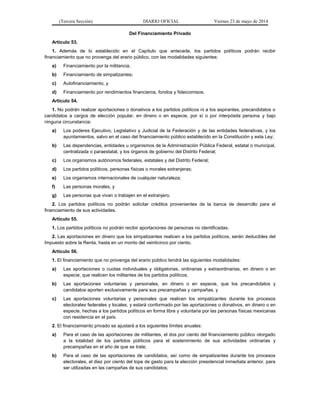 (Tercera Sección) DIARIO OFICIAL Viernes 23 de mayo de 2014
Del Financiamiento Privado
Artículo 53.
1. Además de lo establecido en el Capítulo que antecede, los partidos políticos podrán recibir
financiamiento que no provenga del erario público, con las modalidades siguientes:
a) Financiamiento por la militancia;
b) Financiamiento de simpatizantes;
c) Autofinanciamiento, y
d) Financiamiento por rendimientos financieros, fondos y fideicomisos.
Artículo 54.
1. No podrán realizar aportaciones o donativos a los partidos políticos ni a los aspirantes, precandidatos o
candidatos a cargos de elección popular, en dinero o en especie, por sí o por interpósita persona y bajo
ninguna circunstancia:
a) Los poderes Ejecutivo, Legislativo y Judicial de la Federación y de las entidades federativas, y los
ayuntamientos, salvo en el caso del financiamiento público establecido en la Constitución y esta Ley;
b) Las dependencias, entidades u organismos de la Administración Pública Federal, estatal o municipal,
centralizada o paraestatal, y los órganos de gobierno del Distrito Federal;
c) Los organismos autónomos federales, estatales y del Distrito Federal;
d) Los partidos políticos, personas físicas o morales extranjeras;
e) Los organismos internacionales de cualquier naturaleza;
f) Las personas morales, y
g) Las personas que vivan o trabajen en el extranjero.
2. Los partidos políticos no podrán solicitar créditos provenientes de la banca de desarrollo para el
financiamiento de sus actividades.
Artículo 55.
1. Los partidos políticos no podrán recibir aportaciones de personas no identificadas.
2. Las aportaciones en dinero que los simpatizantes realicen a los partidos políticos, serán deducibles del
Impuesto sobre la Renta, hasta en un monto del veinticinco por ciento.
Artículo 56.
1. El financiamiento que no provenga del erario público tendrá las siguientes modalidades:
a) Las aportaciones o cuotas individuales y obligatorias, ordinarias y extraordinarias, en dinero o en
especie, que realicen los militantes de los partidos políticos;
b) Las aportaciones voluntarias y personales, en dinero o en especie, que los precandidatos y
candidatos aporten exclusivamente para sus precampañas y campañas, y
c) Las aportaciones voluntarias y personales que realicen los simpatizantes durante los procesos
electorales federales y locales, y estará conformado por las aportaciones o donativos, en dinero o en
especie, hechas a los partidos políticos en forma libre y voluntaria por las personas físicas mexicanas
con residencia en el país.
2. El financiamiento privado se ajustará a los siguientes límites anuales:
a) Para el caso de las aportaciones de militantes, el dos por ciento del financiamiento público otorgado
a la totalidad de los partidos políticos para el sostenimiento de sus actividades ordinarias y
precampañas en el año de que se trate;
b) Para el caso de las aportaciones de candidatos, así como de simpatizantes durante los procesos
electorales, el diez por ciento del tope de gasto para la elección presidencial inmediata anterior, para
ser utilizadas en las campañas de sus candidatos;
 