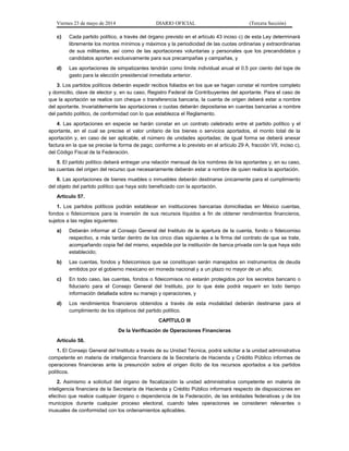 Viernes 23 de mayo de 2014 DIARIO OFICIAL (Tercera Sección)
c) Cada partido político, a través del órgano previsto en el artículo 43 inciso c) de esta Ley determinará
libremente los montos mínimos y máximos y la periodicidad de las cuotas ordinarias y extraordinarias
de sus militantes, así como de las aportaciones voluntarias y personales que los precandidatos y
candidatos aporten exclusivamente para sus precampañas y campañas, y
d) Las aportaciones de simpatizantes tendrán como límite individual anual el 0.5 por ciento del tope de
gasto para la elección presidencial inmediata anterior.
3. Los partidos políticos deberán expedir recibos foliados en los que se hagan constar el nombre completo
y domicilio, clave de elector y, en su caso, Registro Federal de Contribuyentes del aportante. Para el caso de
que la aportación se realice con cheque o transferencia bancaria, la cuenta de origen deberá estar a nombre
del aportante. Invariablemente las aportaciones o cuotas deberán depositarse en cuentas bancarias a nombre
del partido político, de conformidad con lo que establezca el Reglamento.
4. Las aportaciones en especie se harán constar en un contrato celebrado entre el partido político y el
aportante, en el cual se precise el valor unitario de los bienes o servicios aportados, el monto total de la
aportación y, en caso de ser aplicable, el número de unidades aportadas; de igual forma se deberá anexar
factura en la que se precise la forma de pago; conforme a lo previsto en el artículo 29 A, fracción VII, inciso c),
del Código Fiscal de la Federación.
5. El partido político deberá entregar una relación mensual de los nombres de los aportantes y, en su caso,
las cuentas del origen del recurso que necesariamente deberán estar a nombre de quien realice la aportación.
6. Las aportaciones de bienes muebles o inmuebles deberán destinarse únicamente para el cumplimiento
del objeto del partido político que haya sido beneficiado con la aportación.
Artículo 57.
1. Los partidos políticos podrán establecer en instituciones bancarias domiciliadas en México cuentas,
fondos o fideicomisos para la inversión de sus recursos líquidos a fin de obtener rendimientos financieros,
sujetos a las reglas siguientes:
a) Deberán informar al Consejo General del Instituto de la apertura de la cuenta, fondo o fideicomiso
respectivo, a más tardar dentro de los cinco días siguientes a la firma del contrato de que se trate,
acompañando copia fiel del mismo, expedida por la institución de banca privada con la que haya sido
establecido;
b) Las cuentas, fondos y fideicomisos que se constituyan serán manejados en instrumentos de deuda
emitidos por el gobierno mexicano en moneda nacional y a un plazo no mayor de un año;
c) En todo caso, las cuentas, fondos o fideicomisos no estarán protegidos por los secretos bancario o
fiduciario para el Consejo General del Instituto, por lo que éste podrá requerir en todo tiempo
información detallada sobre su manejo y operaciones, y
d) Los rendimientos financieros obtenidos a través de esta modalidad deberán destinarse para el
cumplimiento de los objetivos del partido político.
CAPÍTULO III
De la Verificación de Operaciones Financieras
Artículo 58.
1. El Consejo General del Instituto a través de su Unidad Técnica, podrá solicitar a la unidad administrativa
competente en materia de inteligencia financiera de la Secretaría de Hacienda y Crédito Público informes de
operaciones financieras ante la presunción sobre el origen ilícito de los recursos aportados a los partidos
políticos.
2. Asimismo a solicitud del órgano de fiscalización la unidad administrativa competente en materia de
inteligencia financiera de la Secretaría de Hacienda y Crédito Público informará respecto de disposiciones en
efectivo que realice cualquier órgano o dependencia de la Federación, de las entidades federativas y de los
municipios durante cualquier proceso electoral, cuando tales operaciones se consideren relevantes o
inusuales de conformidad con los ordenamientos aplicables.
 