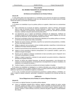 (Tercera Sección) DIARIO OFICIAL Viernes 23 de mayo de 2014
TÍTULO SEXTO
DEL RÉGIMEN FINANCIERO DE LOS PARTIDOS POLÍTICOS
CAPÍTULO I
Del Sistema de Contabilidad de los Partidos Políticos
Artículo 59.
1. Cada partido político será responsable de su contabilidad y de la operación del sistema de contabilidad,
así como del cumplimiento de lo dispuesto en esta Ley y las decisiones que en la materia emita el Consejo
General del Instituto y la Comisión de Fiscalización.
Artículo 60.
1. El sistema de contabilidad al que los partidos políticos se sujetarán, deberá tener las características
siguientes:
a) Estar conformado por el conjunto de registros, procedimientos, criterios e informes, estructurados
sobre la base de principios técnicos comunes destinados a captar, valuar, registrar, clasificar,
informar e interpretar, las transacciones, transformaciones y eventos que, derivados de la actividad
financiera, modifican la situación patrimonial del partido político;
b) Las disposiciones que en materia de fiscalización establezcan las obligaciones, clasifiquen los
conceptos de gasto de los partidos políticos, candidatos y todos los sujetos obligados; así como las
que fijan las infracciones, son de interpretación estricta de la norma;
c) Reconocer la naturaleza jurídica de las operaciones realizadas por los partidos políticos con terceros,
en términos de las disposiciones civiles y mercantiles;
d) Registrar de manera armónica, delimitada y específica sus operaciones presupuestarias y contables,
así como otros flujos económicos;
e) Reflejar la aplicación de los principios, normas contables generales y específicas e instrumentos que
establezca el Consejo General del Instituto;
f) Facilitar el reconocimiento de las operaciones de ingresos, gastos, activos, pasivos y patrimoniales;
g) Integrar en forma automática el ejercicio presupuestario con la operación contable, a partir de la
utilización del gasto devengado;
h) Permitir que los registros se efectúen considerando la base acumulativa para la integración de la
información presupuestaria y contable;
i) Reflejar un registro congruente y ordenado de cada operación que genere derechos y obligaciones
derivados de la gestión financiera;
j) Generar, en tiempo real, estados financieros, de ejecución presupuestaria y otra información que
coadyuve a la toma de decisiones, a la transparencia, a la programación con base en resultados, a la
evaluación y a la rendición de cuentas, y
k) Facilitar el registro y control de los inventarios de los bienes muebles e inmuebles.
2. El sistema de contabilidad se desplegará en un sistema informático que contará con dispositivos de
seguridad. Los partidos harán su registro contable en línea y el Instituto podrá tener acceso irrestricto a esos
sistemas en ejercicio de sus facultades de vigilancia y fiscalización.
3. En su caso, el Instituto formulará recomendaciones preventivas a partidos políticos y candidatos, con
vistas a mejorar la eficacia, eficiencia, oportunidad, consistencia y veracidad de los informes que esta Ley
señala.
CAPÍTULO II
De las Obligaciones de los Partidos en cuanto al Régimen Financiero
Artículo 61.
1. En cuanto a su régimen financiero, los partidos políticos deberán:
a) Llevar su contabilidad mediante libros, sistemas, registros contables, estados de cuenta, cuentas
especiales, papeles de trabajo, discos o cualquier medio procesable de almacenamiento de datos
que les permitan facilitar el registro y la fiscalización de sus activos, pasivos, ingresos y gastos y, en
general, contribuir a medir la eficacia, economía y eficiencia del gasto e ingresos y la administración
de la deuda;
 