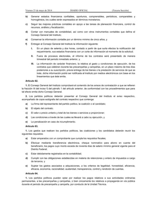 Viernes 23 de mayo de 2014 DIARIO OFICIAL (Tercera Sección)
b) Generar estados financieros confiables, oportunos, comprensibles, periódicos, comparables y
homogéneos, los cuales serán expresados en términos monetarios;
c) Seguir las mejores prácticas contables en apoyo a las tareas de planeación financiera, control de
recursos, análisis y fiscalización;
d) Contar con manuales de contabilidad, así como con otros instrumentos contables que defina el
Consejo General del Instituto;
e) Conservar la información contable por un término mínimo de cinco años, y
f) Entregar al Consejo General del Instituto la información siguiente:
I. En un plazo de setenta y dos horas, contado a partir de que surta efectos la notificación del
requerimiento, sus estados financieros con un corte de información al momento de la solicitud;
II. Fuera de procesos electorales, el informe de los contratos será presentado de manera
trimestral del periodo inmediato anterior, y
III. La información de carácter financiero, la relativa al gasto y condiciones de ejecución, de los
contratos que celebren durante las precampañas y campañas, en un plazo máximo de tres días
posteriores a su suscripción, previa entrega de los bienes o la prestación de servicios de que se
trate, dicha información podrá ser notificada al Instituto por medios electrónicos con base en los
lineamientos que éste emita.
Artículo 62.
1. El Consejo General del Instituto comprobará el contenido de los avisos de contratación a que se refieren
la fracción III del inciso f) del párrafo 1 del artículo anterior, de conformidad con los procedimientos que para
tal efecto emita dicho Consejo General.
2. Los partidos políticos deberán presentar al Consejo General del Instituto el aviso respectivo,
acompañado de copia autógrafa del contrato respectivo que contenga:
a) La firma del representante del partido político, la coalición o el candidato;
b) El objeto del contrato;
c) El valor o precio unitario y total de los bienes o servicios a proporcionar;
d) Las condiciones a través de las cuales se llevará a cabo su ejecución, y
e) La penalización en caso de incumplimiento.
Artículo 63.
1. Los gastos que realicen los partidos políticos, las coaliciones y los candidatos deberán reunir los
siguientes requisitos:
a) Estar amparados con un comprobante que cumpla los requisitos fiscales;
b) Efectuar mediante transferencia electrónica, cheque nominativo para abono en cuenta del
beneficiario, los pagos cuyo monto exceda de noventa días de salario mínimo general vigente para el
Distrito Federal;
c) Estar debidamente registrados en la contabilidad;
d) Cumplir con las obligaciones establecidas en materia de retenciones y entero de impuestos a cargo
de terceros, y
e) Sujetar los gastos asociados a adquisiciones, a los criterios de legalidad, honestidad, eficiencia,
eficacia, economía, racionalidad, austeridad, transparencia, control y rendición de cuentas.
Artículo 64.
1. Los partidos políticos pueden optar por realizar los pagos relativos a sus actividades ordinarias
permanentes, a las precampañas y campañas, o bien únicamente los relativos a propaganda en vía pública
durante el periodo de precampaña y campaña, por conducto de la Unidad Técnica.
 