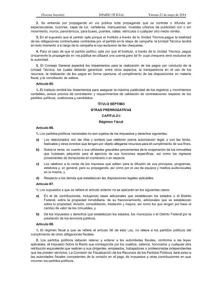 (Tercera Sección) DIARIO OFICIAL Viernes 23 de mayo de 2014
2. Se entiende por propaganda en vía pública toda propaganda que se contrate o difunda en
espectaculares, buzones, cajas de luz, carteleras, marquesinas, muebles urbanos de publicidad con o sin
movimiento, muros, panorámicos, para buses, puentes, vallas, vehículos o cualquier otro medio similar.
3. En el supuesto que el partido opte porque el Instituto a través de la Unidad Técnica pague la totalidad
de las obligaciones contractuales contraídas por el partido en la etapa de campaña, la Unidad Técnica tendrá
en todo momento a lo largo de la campaña el uso exclusivo de las chequeras.
4. Para el caso de que el partido político opte por que el Instituto, a través de la Unidad Técnica, pague
únicamente la propaganda en vía pública se utilizará una cuenta para tal fin cuya chequera será exclusiva de
la autoridad.
5. El Consejo General expedirá los lineamientos para la realización de los pagos por conducto de la
Unidad Técnica, los cuales deberán garantizar, entre otros aspectos, la transparencia en el uso de los
recursos; la realización de los pagos en forma oportuna; el cumplimiento de las disposiciones en materia
fiscal, y la conciliación de saldos.
Artículo 65.
1. El Instituto emitirá los lineamientos para asegurar la máxima publicidad de los registros y movimientos
contables, avisos previos de contratación y requerimientos de validación de contrataciones respecto de los
partidos políticos, coaliciones y candidatos.
TÍTULO SÉPTIMO
OTRAS PRERROGATIVAS
CAPÍTULO I
Régimen Fiscal
Artículo 66.
1. Los partidos políticos nacionales no son sujetos de los impuestos y derechos siguientes:
a) Los relacionados con las rifas y sorteos que celebren previa autorización legal, y con las ferias,
festivales y otros eventos que tengan por objeto allegarse recursos para el cumplimiento de sus fines;
b) Sobre la renta, en cuanto a sus utilidades gravables provenientes de la enajenación de los inmuebles
que hubiesen adquirido para el ejercicio de sus funciones específicas, así como los ingresos
provenientes de donaciones en numerario o en especie;
c) Los relativos a la venta de los impresos que editen para la difusión de sus principios, programas,
estatutos y, en general, para su propaganda, así como por el uso de equipos y medios audiovisuales
en la misma, y
d) Respecto a los demás que establezcan las disposiciones legales aplicables.
Artículo 67.
1. Los supuestos a que se refiere el artículo anterior no se aplicarán en los siguientes casos:
a) En el de contribuciones, incluyendo tasas adicionales que establezcan los estados o el Distrito
Federal, sobre la propiedad inmobiliaria, de su fraccionamiento, adicionales que se establezcan
sobre la propiedad, división, consolidación, traslación y mejora, así como los que tengan por base el
cambio de valor de los inmuebles, y
b) De los impuestos y derechos que establezcan los estados, los municipios o el Distrito Federal por la
prestación de los servicios públicos.
Artículo 68.
1. El régimen fiscal a que se refiere el artículo 66 de esta Ley, no releva a los partidos políticos del
cumplimiento de otras obligaciones fiscales.
2. Los partidos políticos deberán retener y enterar a las autoridades fiscales, conforme a las leyes
aplicables, el Impuesto Sobre la Renta que corresponda por los sueldos, salarios, honorarios y cualquier otra
retribución equivalente que realicen a sus dirigentes, empleados, trabajadores o profesionistas independientes
que les presten servicios. La Comisión de Fiscalización de los Recursos de los Partidos Políticos dará aviso a
las autoridades fiscales competentes de la omisión en el pago de impuestos y otras contribuciones en que
incurran los partidos políticos.
 
