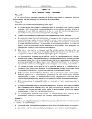 Viernes 23 de mayo de 2014 DIARIO OFICIAL (Tercera Sección)
CAPÍTULO II
De las Franquicias Postales y Telegráficas
Artículo 69.
1. Los partidos políticos nacionales disfrutarán de las franquicias postales y telegráficas, dentro del
territorio nacional, que sean necesarias para el desarrollo de sus actividades.
Artículo 70.
1. Las franquicias postales se sujetarán a las siguientes reglas:
a) El Consejo General determinará en el presupuesto anual de egresos del propio Instituto, la partida
destinada a cubrir el costo de la franquicia postal de los partidos políticos nacionales. En años no
electorales el monto total será equivalente al dos por ciento del financiamiento público para
actividades ordinarias; en años electorales equivaldrá al cuatro por ciento;
b) La franquicia postal será asignada en forma igualitaria a los partidos políticos nacionales;
c) El Instituto informará al Servicio Postal Mexicano del presupuesto que corresponda anualmente por
concepto de esta prerrogativa a cada partido político nacional y le cubrirá, trimestralmente, el costo
de los servicios proporcionados a cada uno de ellos hasta el límite que corresponda. En ningún caso
el Instituto ministrará directamente a los partidos los recursos destinados a este fin. Si al concluir el
ejercicio fiscal que corresponda quedaren remanentes por este concepto, serán reintegrados a la
Tesorería de la Federación como economías presupuestarias;
d) Sólo podrán hacer uso de la franquicia postal los comités directivos de cada partido. Los
representantes de los partidos ante el Consejo General informarán oportunamente al Instituto, sobre
la asignación anual entre dichos comités de la prerrogativa que les corresponda;
e) Los partidos políticos acreditarán ante la Dirección Ejecutiva de Prerrogativas y Partidos Políticos y
ante las Juntas Locales y Distritales Ejecutivas, dos representantes autorizados por cada uno de sus
comités para facturar el envío de su correspondencia ordinaria, su propaganda y sus publicaciones
periódicas. La propia Dirección Ejecutiva comunicará al Servicio Postal Mexicano los nombres de los
representantes autorizados y hará las gestiones necesarias para que se les tenga por acreditados;
f) Los comités nacionales podrán remitir a toda la República, además de su correspondencia, la
propaganda y sus publicaciones periódicas; los comités estatales, distritales y municipales podrán
remitirlas a su comité nacional y dentro de sus respectivas demarcaciones territoriales;
g) El Servicio Postal Mexicano informará al Instituto sobre las oficinas en que los partidos políticos
harán los depósitos de su correspondencia, garantizando que estén dotadas de los elementos
necesarios para su manejo. Los representantes autorizados y registrados por cada comité ante la
Dirección Ejecutiva o las vocalías deberán facturar los envíos y firmar la documentación respectiva;
h) En la correspondencia de cada partido político se mencionará de manera visible su condición de
remitente;
i) El Instituto celebrará los convenios y acuerdos necesarios con el Servicio Postal Mexicano para los
efectos establecidos en el presente artículo; este último informará, en los términos y plazos que se
convengan, del uso que haga cada partido político de su prerrogativa, así como de cualquier
irregularidad que en el uso de la misma llegue a conocer, y
j) Los partidos políticos informarán oportunamente a la Dirección Ejecutiva de la sustitución de sus
representantes autorizados, a fin de que ésta lo notifique al Servicio Postal Mexicano.
Artículo 71.
1. Las franquicias telegráficas se otorgarán exclusivamente para su utilización dentro del territorio nacional
y se sujetarán a las siguientes reglas:
a) Sólo podrán hacer uso de las franquicias telegráficas los comités nacionales de cada partido político;
b) Los comités nacionales podrán usar las franquicias para sus comunicaciones a toda la República;
 