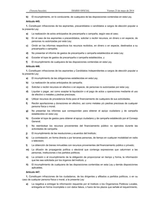 (Tercera Sección) DIARIO OFICIAL Viernes 23 de mayo de 2014
b) El incumplimiento, en lo conducente, de cualquiera de las disposiciones contenidas en esta Ley.
Artículo 445.
1. Constituyen infracciones de los aspirantes, precandidatos o candidatos a cargos de elección popular a
la presente Ley:
a) La realización de actos anticipados de precampaña o campaña, según sea el caso;
b) En el caso de los aspirantes o precandidatos, solicitar o recibir recursos, en dinero o en especie, de
personas no autorizadas por esta Ley;
c) Omitir en los informes respectivos los recursos recibidos, en dinero o en especie, destinados a su
precampaña o campaña;
d) No presentar el informe de gastos de precampaña o campaña establecidos en esta Ley;
e) Exceder el tope de gastos de precampaña o campaña establecidos, y
f) El incumplimiento de cualquiera de las disposiciones contenidas en esta Ley.
Artículo 446.
1. Constituyen infracciones de los aspirantes y Candidatos Independientes a cargos de elección popular a
la presente Ley:
a) El incumplimiento de las obligaciones establecidas en esta Ley;
b) La realización de actos anticipados de campaña;
c) Solicitar o recibir recursos en efectivo o en especie, de personas no autorizadas por esta Ley;
d) Liquidar o pagar, así como aceptar la liquidación o el pago de actos u operaciones mediante el uso
de efectivo o metales y piedras preciosas;
e) Utilizar recursos de procedencia ilícita para el financiamiento de cualquiera de sus actividades;
f) Recibir aportaciones y donaciones en efectivo, así como metales y/o piedras preciosas de cualquier
persona física o moral;
g) No presentar los informes que correspondan para obtener el apoyo ciudadano y de campaña
establecidos en esta Ley;
h) Exceder el tope de gastos para obtener el apoyo ciudadano y de campaña establecido por el Consejo
General;
i) No reembolsar los recursos provenientes del financiamiento público no ejercidos durante las
actividades de campaña;
j) El incumplimiento de las resoluciones y acuerdos del Instituto;
k) La contratación, en forma directa o por terceras personas, de tiempo en cualquier modalidad en radio
o televisión;
l) La obtención de bienes inmuebles con recursos provenientes del financiamiento público o privado;
m) La difusión de propaganda política o electoral que contenga expresiones que calumnien a las
personas, instituciones o los partidos políticos;
n) La omisión o el incumplimiento de la obligación de proporcionar en tiempo y forma, la información
que les sea solicitada por los órganos del Instituto, y
ñ) El incumplimiento de cualquiera de las disposiciones contenidas en esta Ley y demás disposiciones
aplicables.
Artículo 447.
1. Constituyen infracciones de los ciudadanos, de los dirigentes y afiliados a partidos políticos, o en su
caso de cualquier persona física o moral, a la presente Ley:
a) La negativa a entregar la información requerida por el Instituto o los Organismos Públicos Locales,
entregarla en forma incompleta o con datos falsos, o fuera de los plazos que señale el requerimiento,
 