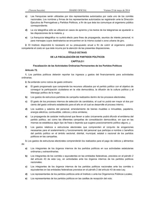 (Tercera Sección) DIARIO OFICIAL Viernes 23 de mayo de 2014
c) Las franquicias serán utilizadas por dos representantes autorizados por cada uno de los comités
nacionales. Los nombres y firmas de los representantes autorizados se registrarán ante la Dirección
Ejecutiva de Prerrogativas y Partidos Políticos, a fin de que ésta los comunique al organismo público
correspondiente;
d) La vía telegráfica sólo se utilizará en casos de apremio y los textos de los telegramas se ajustarán a
las disposiciones de la materia, y
e) La franquicia telegráfica no surtirá efecto para fines de propaganda, asuntos de interés personal, ni
para mensajes cuyos destinatarios se encuentren en la misma ciudad o zona urbana de giro.
2. El Instituto dispondrá lo necesario en su presupuesto anual a fin de cubrir al organismo público
competente el costo en que éste incurra por la atención de las presentes disposiciones.
TÍTULO OCTAVO
DE LA FISCALIZACIÓN DE PARTIDOS POLÍTICOS
CAPÍTULO I
Fiscalización de las Actividades Ordinarias Permanentes de los Partidos Políticos
Artículo 72.
1. Los partidos políticos deberán reportar los ingresos y gastos del financiamiento para actividades
ordinarias.
2. Se entiende como rubros de gasto ordinario:
a) El gasto programado que comprende los recursos utilizados por el partido político con el objetivo de
conseguir la participación ciudadana en la vida democrática, la difusión de la cultura política y el
liderazgo político de la mujer;
b) Los gastos de estructura partidista de campaña realizados dentro de los procesos electorales;
c) El gasto de los procesos internos de selección de candidatos, el cual no podrá ser mayor al dos por
ciento del gasto ordinario establecido para el año en el cual se desarrolle el proceso interno;
d) Los sueldos y salarios del personal, arrendamiento de bienes muebles e inmuebles, papelería,
energía eléctrica, combustible, viáticos y otros similares;
e) La propaganda de carácter institucional que lleven a cabo únicamente podrá difundir el emblema del
partido político, así como las diferentes campañas de consolidación democrática, sin que en las
mismas se establezca algún tipo de frase o leyenda que sugiera posicionamiento político alguno, y
f) Los gastos relativos a estructuras electorales que comprenden el conjunto de erogaciones
necesarias para el sostenimiento y funcionamiento del personal que participa a nombre o beneficio
del partido político en el ámbito sectorial, distrital, municipal, estatal o nacional de los partidos
políticos en las campañas.
3. Los gastos de estructuras electorales comprenderán los realizados para el pago de viáticos y alimentos
de:
a) Los integrantes de los órganos internos de los partidos políticos en sus actividades estatutarias
ordinarias y extraordinarias;
b) Los integrantes de los comités o equivalentes en las entidades federativas, previstos en el párrafo 2
del artículo 43 de esta Ley, en actividades ante los órganos internos de los partidos políticos
nacionales;
c) Los integrantes de los órganos internos de los partidos políticos nacionales ante los comités o
equivalentes en las entidades federativas previstos en el párrafo 2 del artículo 43 de esta Ley;
d) Los representantes de los partidos políticos ante el Instituto o ante los Organismos Públicos Locales;
e) Los representantes de los partidos políticos en las casillas de recepción del voto;
 