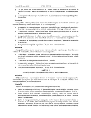 Viernes 23 de mayo de 2014 DIARIO OFICIAL (Tercera Sección)
f) Los que deriven del acuerdo emitido por el Consejo General a propuesta de la Comisión de
Fiscalización, previo a la entrega de los informes de gastos ordinarios de cada uno de los ejercicios,
y
g) La propaganda institucional que difunda los logros de gobierno de cada uno de los partidos políticos
o coaliciones.
Artículo 73.
1. Los partidos políticos podrán aplicar los recursos destinados para la capacitación, promoción y el
desarrollo del liderazgo político de las mujeres, en los rubros siguientes:
a) La realización de investigaciones que tengan como finalidad informar a la ciudadanía de la evolución,
desarrollo, avances, y cualquier tema de interés relacionado con el liderazgo político de la mujer;
b) La elaboración, publicación y distribución de libros, revistas, folletos o cualquier forma de difusión de
temas de interés relacionados con la paridad de género;
c) La organización de mesas de trabajo, conferencias, talleres, eventos y proyecciones que permitan
difundir temas relacionados con el desarrollo de la mujer en su incorporación a la vida política;
d) La realización de propaganda y publicidad relacionada con la ejecución y desarrollo de las acciones
en la materia, y
e) Todo gasto necesario para la organización y difusión de las acciones referidas.
Artículo 74.
1. Los partidos políticos podrán reportar en sus informes actividades específicas que desarrollan como
entidades de interés público, entendiéndose como tales las siguientes:
a) La educación y capacitación política, que implica la realización de todo tipo de evento o acción que
promueva la participación política, los valores cívicos y el respeto a los derechos humanos, entre la
ciudadanía;
b) La realización de investigaciones socioeconómicas y políticas;
c) La elaboración, publicación y distribución, a través de cualquier medio de difusión, de información de
interés del partido, de los militantes y simpatizantes, y
d) Todo gasto necesario para la organización y difusión de las acciones referidas.
CAPÍTULO II
Fiscalización de los Partidos Políticos durante los Procesos Electorales
Artículo 75.
1. El Consejo General a propuesta de la Comisión de Fiscalización y previo al inicio de las precampañas
determinará el tipo de gastos que serán estimados como de precampaña de acuerdo a la naturaleza de las
convocatorias emitidas por los partidos políticos.
Artículo 76.
1. Para los efectos de este Capítulo se entienden como gastos de campaña:
a) Gastos de propaganda: Comprenden los realizados en bardas, mantas, volantes, pancartas, equipos
de sonido, eventos políticos realizados en lugares alquilados, propaganda utilitaria y otros similares;
b) Gastos operativos de la campaña: Comprenden los sueldos y salarios del personal eventual,
arrendamiento eventual de bienes muebles e inmuebles, gastos de transporte de material y personal,
viáticos y otros similares;
c) Gastos de propaganda en diarios, revistas y otros medios impresos: Comprenden los realizados en
cualquiera de esos medios, tales como inserciones pagadas, anuncios publicitarios y sus similares,
tendentes a la obtención del voto. En todo caso, tanto el partido y candidato contratante, como el
medio impreso, deberán identificar con toda claridad que se trata de propaganda o inserción pagada;
 