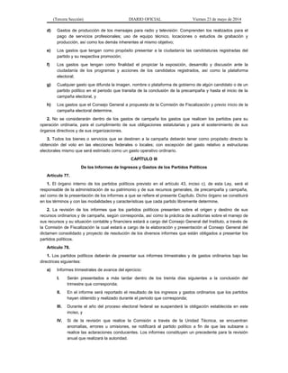 (Tercera Sección) DIARIO OFICIAL Viernes 23 de mayo de 2014
d) Gastos de producción de los mensajes para radio y televisión: Comprenden los realizados para el
pago de servicios profesionales; uso de equipo técnico, locaciones o estudios de grabación y
producción, así como los demás inherentes al mismo objetivo;
e) Los gastos que tengan como propósito presentar a la ciudadanía las candidaturas registradas del
partido y su respectiva promoción;
f) Los gastos que tengan como finalidad el propiciar la exposición, desarrollo y discusión ante la
ciudadanía de los programas y acciones de los candidatos registrados, así como la plataforma
electoral;
g) Cualquier gasto que difunda la imagen, nombre o plataforma de gobierno de algún candidato o de un
partido político en el periodo que transita de la conclusión de la precampaña y hasta el inicio de la
campaña electoral, y
h) Los gastos que el Consejo General a propuesta de la Comisión de Fiscalización y previo inicio de la
campaña electoral determine.
2. No se considerarán dentro de los gastos de campaña los gastos que realicen los partidos para su
operación ordinaria, para el cumplimiento de sus obligaciones estatutarias y para el sostenimiento de sus
órganos directivos y de sus organizaciones.
3. Todos los bienes o servicios que se destinen a la campaña deberán tener como propósito directo la
obtención del voto en las elecciones federales o locales; con excepción del gasto relativo a estructuras
electorales mismo que será estimado como un gasto operativo ordinario.
CAPÍTULO III
De los Informes de Ingresos y Gastos de los Partidos Políticos
Artículo 77.
1. El órgano interno de los partidos políticos previsto en el artículo 43, inciso c), de esta Ley, será el
responsable de la administración de su patrimonio y de sus recursos generales, de precampaña y campaña,
así como de la presentación de los informes a que se refiere el presente Capítulo. Dicho órgano se constituirá
en los términos y con las modalidades y características que cada partido libremente determine.
2. La revisión de los informes que los partidos políticos presenten sobre el origen y destino de sus
recursos ordinarios y de campaña, según corresponda, así como la práctica de auditorías sobre el manejo de
sus recursos y su situación contable y financiera estará a cargo del Consejo General del Instituto, a través de
la Comisión de Fiscalización la cual estará a cargo de la elaboración y presentación al Consejo General del
dictamen consolidado y proyecto de resolución de los diversos informes que están obligados a presentar los
partidos políticos.
Artículo 78.
1. Los partidos políticos deberán de presentar sus informes trimestrales y de gastos ordinarios bajo las
directrices siguientes:
a) Informes trimestrales de avance del ejercicio:
I. Serán presentados a más tardar dentro de los treinta días siguientes a la conclusión del
trimestre que corresponda;
II. En el informe será reportado el resultado de los ingresos y gastos ordinarios que los partidos
hayan obtenido y realizado durante el periodo que corresponda;
III. Durante el año del proceso electoral federal se suspenderá la obligación establecida en este
inciso, y
IV. Si de la revisión que realice la Comisión a través de la Unidad Técnica, se encuentran
anomalías, errores u omisiones, se notificará al partido político a fin de que las subsane o
realice las aclaraciones conducentes. Los informes constituyen un precedente para la revisión
anual que realizará la autoridad.
 