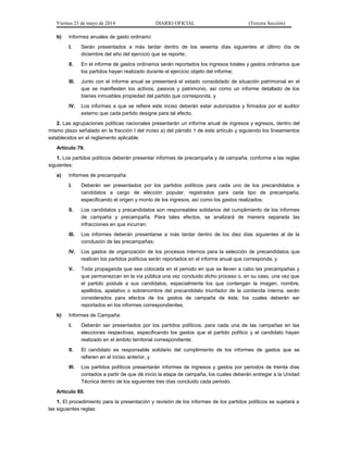 Viernes 23 de mayo de 2014 DIARIO OFICIAL (Tercera Sección)
b) Informes anuales de gasto ordinario:
I. Serán presentados a más tardar dentro de los sesenta días siguientes al último día de
diciembre del año del ejercicio que se reporte;
II. En el informe de gastos ordinarios serán reportados los ingresos totales y gastos ordinarios que
los partidos hayan realizado durante el ejercicio objeto del informe;
III. Junto con el informe anual se presentará el estado consolidado de situación patrimonial en el
que se manifiesten los activos, pasivos y patrimonio, así como un informe detallado de los
bienes inmuebles propiedad del partido que corresponda, y
IV. Los informes a que se refiere este inciso deberán estar autorizados y firmados por el auditor
externo que cada partido designe para tal efecto.
2. Las agrupaciones políticas nacionales presentarán un informe anual de ingresos y egresos, dentro del
mismo plazo señalado en la fracción I del inciso a) del párrafo 1 de este artículo y siguiendo los lineamientos
establecidos en el reglamento aplicable.
Artículo 79.
1. Los partidos políticos deberán presentar informes de precampaña y de campaña, conforme a las reglas
siguientes:
a) Informes de precampaña:
I. Deberán ser presentados por los partidos políticos para cada uno de los precandidatos a
candidatos a cargo de elección popular, registrados para cada tipo de precampaña,
especificando el origen y monto de los ingresos, así como los gastos realizados;
II. Los candidatos y precandidatos son responsables solidarios del cumplimiento de los informes
de campaña y precampaña. Para tales efectos, se analizará de manera separada las
infracciones en que incurran;
III. Los informes deberán presentarse a más tardar dentro de los diez días siguientes al de la
conclusión de las precampañas;
IV. Los gastos de organización de los procesos internos para la selección de precandidatos que
realicen los partidos políticos serán reportados en el informe anual que corresponda, y
V. Toda propaganda que sea colocada en el periodo en que se lleven a cabo las precampañas y
que permanezcan en la vía pública una vez concluido dicho proceso o, en su caso, una vez que
el partido postule a sus candidatos, especialmente los que contengan la imagen, nombre,
apellidos, apelativo o sobrenombre del precandidato triunfador de la contienda interna, serán
considerados para efectos de los gastos de campaña de éste, los cuales deberán ser
reportados en los informes correspondientes.
b) Informes de Campaña:
I. Deberán ser presentados por los partidos políticos, para cada una de las campañas en las
elecciones respectivas, especificando los gastos que el partido político y el candidato hayan
realizado en el ámbito territorial correspondiente;
II. El candidato es responsable solidario del cumplimiento de los informes de gastos que se
refieren en el inciso anterior, y
III. Los partidos políticos presentarán informes de ingresos y gastos por periodos de treinta días
contados a partir de que dé inicio la etapa de campaña, los cuales deberán entregar a la Unidad
Técnica dentro de los siguientes tres días concluido cada periodo.
Artículo 80.
1. El procedimiento para la presentación y revisión de los informes de los partidos políticos se sujetará a
las siguientes reglas:
 