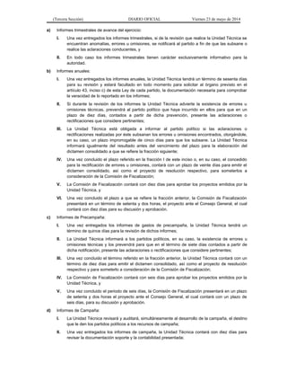 (Tercera Sección) DIARIO OFICIAL Viernes 23 de mayo de 2014
a) Informes trimestrales de avance del ejercicio:
I. Una vez entregados los informes trimestrales, si de la revisión que realice la Unidad Técnica se
encuentran anomalías, errores u omisiones, se notificará al partido a fin de que las subsane o
realice las aclaraciones conducentes, y
II. En todo caso los informes trimestrales tienen carácter exclusivamente informativo para la
autoridad.
b) Informes anuales:
I. Una vez entregados los informes anuales, la Unidad Técnica tendrá un término de sesenta días
para su revisión y estará facultado en todo momento para solicitar al órgano previsto en el
artículo 43, inciso c) de esta Ley de cada partido, la documentación necesaria para comprobar
la veracidad de lo reportado en los informes;
II. Si durante la revisión de los informes la Unidad Técnica advierte la existencia de errores u
omisiones técnicas, prevendrá al partido político que haya incurrido en ellos para que en un
plazo de diez días, contados a partir de dicha prevención, presente las aclaraciones o
rectificaciones que considere pertinentes;
III. La Unidad Técnica está obligada a informar al partido político si las aclaraciones o
rectificaciones realizadas por éste subsanan los errores u omisiones encontrados, otorgándole,
en su caso, un plazo improrrogable de cinco días para que los subsane. La Unidad Técnica
informará igualmente del resultado antes del vencimiento del plazo para la elaboración del
dictamen consolidado a que se refiere la fracción siguiente;
IV. Una vez concluido el plazo referido en la fracción I de este inciso o, en su caso, el concedido
para la rectificación de errores u omisiones, contará con un plazo de veinte días para emitir el
dictamen consolidado, así como el proyecto de resolución respectivo, para someterlos a
consideración de la Comisión de Fiscalización;
V. La Comisión de Fiscalización contará con diez días para aprobar los proyectos emitidos por la
Unidad Técnica, y
VI. Una vez concluido el plazo a que se refiere la fracción anterior, la Comisión de Fiscalización
presentará en un término de setenta y dos horas, el proyecto ante el Consejo General, el cual
contará con diez días para su discusión y aprobación.
c) Informes de Precampaña:
I. Una vez entregados los informes de gastos de precampaña, la Unidad Técnica tendrá un
término de quince días para la revisión de dichos informes;
II. La Unidad Técnica informará a los partidos políticos, en su caso, la existencia de errores u
omisiones técnicas y los prevendrá para que en el término de siete días contados a partir de
dicha notificación, presente las aclaraciones o rectificaciones que considere pertinentes;
III. Una vez concluido el término referido en la fracción anterior, la Unidad Técnica contará con un
término de diez días para emitir el dictamen consolidado, así como el proyecto de resolución
respectivo y para someterlo a consideración de la Comisión de Fiscalización;
IV. La Comisión de Fiscalización contará con seis días para aprobar los proyectos emitidos por la
Unidad Técnica, y
V. Una vez concluido el periodo de seis días, la Comisión de Fiscalización presentará en un plazo
de setenta y dos horas el proyecto ante el Consejo General, el cual contará con un plazo de
seis días, para su discusión y aprobación.
d) Informes de Campaña:
I. La Unidad Técnica revisará y auditará, simultáneamente al desarrollo de la campaña, el destino
que le den los partidos políticos a los recursos de campaña;
II. Una vez entregados los informes de campaña, la Unidad Técnica contará con diez días para
revisar la documentación soporte y la contabilidad presentada;
 