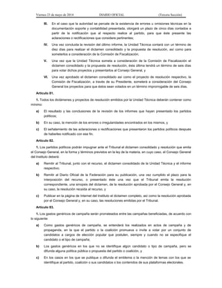 Viernes 23 de mayo de 2014 DIARIO OFICIAL (Tercera Sección)
III. En el caso que la autoridad se percate de la existencia de errores u omisiones técnicas en la
documentación soporte y contabilidad presentada, otorgará un plazo de cinco días contados a
partir de la notificación que al respecto realice al partido, para que éste presente las
aclaraciones o rectificaciones que considere pertinentes;
IV. Una vez concluida la revisión del último informe, la Unidad Técnica contará con un término de
diez días para realizar el dictamen consolidado y la propuesta de resolución, así como para
someterlos a consideración de la Comisión de Fiscalización;
V. Una vez que la Unidad Técnica someta a consideración de la Comisión de Fiscalización el
dictamen consolidado y la propuesta de resolución, ésta última tendrá un término de seis días
para votar dichos proyectos y presentarlos al Consejo General, y
VI. Una vez aprobado el dictamen consolidado así como el proyecto de resolución respectivo, la
Comisión de Fiscalización, a través de su Presidente, someterá a consideración del Consejo
General los proyectos para que éstos sean votados en un término improrrogable de seis días.
Artículo 81.
1. Todos los dictámenes y proyectos de resolución emitidos por la Unidad Técnica deberán contener como
mínimo:
a) El resultado y las conclusiones de la revisión de los informes que hayan presentado los partidos
políticos;
b) En su caso, la mención de los errores o irregularidades encontrados en los mismos, y
c) El señalamiento de las aclaraciones o rectificaciones que presentaron los partidos políticos después
de haberles notificado con ese fin.
Artículo 82.
1. Los partidos políticos podrán impugnar ante el Tribunal el dictamen consolidado y resolución que emita
el Consejo General, en la forma y términos previstos en la ley de la materia, en cuyo caso, el Consejo General
del Instituto deberá:
a) Remitir al Tribunal, junto con el recurso, el dictamen consolidado de la Unidad Técnica y el informe
respectivo;
b) Remitir al Diario Oficial de la Federación para su publicación, una vez cumplido el plazo para la
interposición del recurso, o presentado éste una vez que el Tribunal emita la resolución
correspondiente, una sinopsis del dictamen, de la resolución aprobada por el Consejo General y, en
su caso, la resolución recaída al recurso, y
c) Publicar en la página de Internet del Instituto el dictamen completo, así como la resolución aprobada
por el Consejo General y, en su caso, las resoluciones emitidas por el Tribunal.
Artículo 83.
1. Los gastos genéricos de campaña serán prorrateados entre las campañas beneficiadas, de acuerdo con
lo siguiente:
a) Como gastos genéricos de campaña, se entenderá los realizados en actos de campaña y de
propaganda, en la que el partido o la coalición promueva o invite a votar por un conjunto de
candidatos a cargos de elección popular que postulen, siempre y cuando no se especifique el
candidato o el tipo de campaña;
b) Los gastos genéricos en los que no se identifique algún candidato o tipo de campaña, pero se
difunda alguna política pública o propuesta del partido o coalición, y
c) En los casos en los que se publique o difunda el emblema o la mención de lemas con los que se
identifique al partido, coalición o sus candidatos o los contenidos de sus plataformas electorales.
 