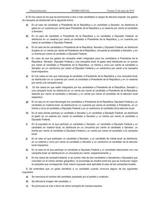 (Tercera Sección) DIARIO OFICIAL Viernes 23 de mayo de 2014
2. En los casos en los que se promocione a dos o más candidatos a cargos de elección popular, los gastos
de campaña se distribuirán de la siguiente forma:
a) En el caso de candidato a Presidente de la República y un candidato a Senador, se distribuirá el
gasto en un cuarenta por ciento para Presidente de la República y un sesenta por ciento al candidato
a Senador;
b) En el caso de candidato a Presidente de la República y un candidato a Diputado Federal, se
distribuirá en un sesenta por ciento al candidato a Presidente de la República, y un cuarenta por
ciento al candidato a Diputado Federal;
c) En el caso de los candidatos a Presidente de la República, Senador y Diputado Federal, se distribuirá
el gasto en un veinte por ciento al Presidente de la República, cincuenta al candidato a Senador, y en
un treinta por ciento al candidato a Diputado Federal;
d) En caso de que los gastos de campaña estén integrados para los candidatos a Presidente de la
República, Senador, Diputado Federal y una campaña local, el gasto será distribuido en un quince
por ciento al candidato a Presidente de la República; un treinta y cinco por ciento al candidato a
Senador; en un veinticinco por ciento al Diputado Federal y un veinticinco por ciento a la campaña
local respectiva;
e) En los casos en los que intervenga el candidato a Presidente de la República y una campaña local,
se distribuirán en un cuarenta por ciento al candidato a Presidente de la República y en un sesenta
por ciento a la campaña local;
f) En los casos en que estén integrados por los candidatos a Presidente de la República, Senador y
una campaña local; se distribuirá en un veinte por ciento al candidato a Presidente de la República;
sesenta por ciento al candidato a Senador y un veinte por ciento al candidato de la elección local
respectivo;
g) En el caso en el cual intervengan los candidatos a Presidente de la República, Diputado Federal y un
candidato en materia local, se distribuirá en un cuarenta por ciento al candidato a Presidente, en un
treinta y cinco al candidato a Diputado Federal y en un veinticinco al candidato de la elección local;
h) En el caso donde participe un candidato a Senador y un candidato a Diputado Federal, se distribuirá
el gasto en un setenta por ciento al candidato a Senador y un treinta por ciento al candidato a
Diputado Federal;
i) En el supuesto en el que participe un candidato a Senador, un candidato a Diputado Federal y un
candidato en materia local, se distribuirá en un cincuenta por ciento al candidato a Senador, un
treinta por ciento al candidato a Diputado Federal y un veinte por ciento al candidato a la campaña
local;
j) En el caso en que participen un candidato a Senador, y un candidato de índole local; se distribuirá,
en un setenta y cinco por ciento al candidato a Senador y un veinticinco al candidato de la elección
local respectiva;
k) En el caso en el que participe un candidato a Diputado Federal y un candidato relacionado con una
campaña local; se distribuirá en un cincuenta por ciento, respectivamente, y
l) En los casos de campaña federal, si se suman más de dos candidatos a Senadores o Diputados que
coincidan en el mismo ámbito geográfico, el porcentaje se dividirá entre los que se involucren según
la campaña que corresponda. Este mismo supuesto será aplicable al caso de las campañas locales.
3. Se entenderá que un gasto beneficia a un candidato cuando concurra alguno de los siguientes
supuestos:
a) Se mencione el nombre del candidato postulado por el partido o coalición;
b) Se difunda la imagen del candidato, o
c) Se promueva el voto a favor de dicha campaña de manera expresa.
 