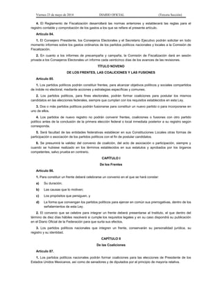 Viernes 23 de mayo de 2014 DIARIO OFICIAL (Tercera Sección)
4. El Reglamento de Fiscalización desarrollará las normas anteriores y establecerá las reglas para el
registro contable y comprobación de los gastos a los que se refiere el presente artículo.
Artículo 84.
1. El Consejero Presidente, los Consejeros Electorales y el Secretario Ejecutivo podrán solicitar en todo
momento informes sobre los gastos ordinarios de los partidos políticos nacionales y locales a la Comisión de
Fiscalización.
2. En cuanto a los informes de precampaña y campaña, la Comisión de Fiscalización dará en sesión
privada a los Consejeros Electorales un informe cada veinticinco días de los avances de las revisiones.
TÍTULO NOVENO
DE LOS FRENTES, LAS COALICIONES Y LAS FUSIONES
Artículo 85.
1. Los partidos políticos podrán constituir frentes, para alcanzar objetivos políticos y sociales compartidos
de índole no electoral, mediante acciones y estrategias específicas y comunes.
2. Los partidos políticos, para fines electorales, podrán formar coaliciones para postular los mismos
candidatos en las elecciones federales, siempre que cumplan con los requisitos establecidos en esta Ley.
3. Dos o más partidos políticos podrán fusionarse para constituir un nuevo partido o para incorporarse en
uno de ellos.
4. Los partidos de nuevo registro no podrán convenir frentes, coaliciones o fusiones con otro partido
político antes de la conclusión de la primera elección federal o local inmediata posterior a su registro según
corresponda.
5. Será facultad de las entidades federativas establecer en sus Constituciones Locales otras formas de
participación o asociación de los partidos políticos con el fin de postular candidatos.
6. Se presumirá la validez del convenio de coalición, del acto de asociación o participación, siempre y
cuando se hubiese realizado en los términos establecidos en sus estatutos y aprobados por los órganos
competentes, salvo prueba en contrario.
CAPÍTULO I
De los Frentes
Artículo 86.
1. Para constituir un frente deberá celebrarse un convenio en el que se hará constar:
a) Su duración;
b) Las causas que lo motiven;
c) Los propósitos que persiguen, y
d) La forma que convengan los partidos políticos para ejercer en común sus prerrogativas, dentro de los
señalamientos de esta Ley.
2. El convenio que se celebre para integrar un frente deberá presentarse al Instituto, el que dentro del
término de diez días hábiles resolverá si cumple los requisitos legales y en su caso dispondrá su publicación
en el Diario Oficial de la Federación para que surta sus efectos.
3. Los partidos políticos nacionales que integren un frente, conservarán su personalidad jurídica, su
registro y su identidad.
CAPÍTULO II
De las Coaliciones
Artículo 87.
1. Los partidos políticos nacionales podrán formar coaliciones para las elecciones de Presidente de los
Estados Unidos Mexicanos, así como de senadores y de diputados por el principio de mayoría relativa.
 