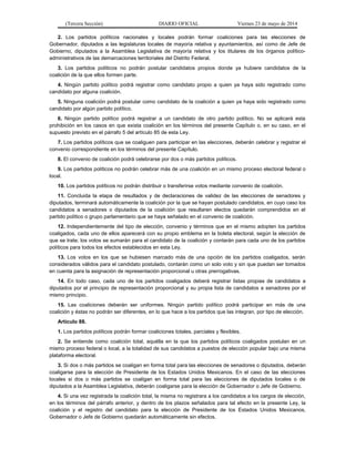(Tercera Sección) DIARIO OFICIAL Viernes 23 de mayo de 2014
2. Los partidos políticos nacionales y locales podrán formar coaliciones para las elecciones de
Gobernador, diputados a las legislaturas locales de mayoría relativa y ayuntamientos, así como de Jefe de
Gobierno, diputados a la Asamblea Legislativa de mayoría relativa y los titulares de los órganos político-
administrativos de las demarcaciones territoriales del Distrito Federal.
3. Los partidos políticos no podrán postular candidatos propios donde ya hubiere candidatos de la
coalición de la que ellos formen parte.
4. Ningún partido político podrá registrar como candidato propio a quien ya haya sido registrado como
candidato por alguna coalición.
5. Ninguna coalición podrá postular como candidato de la coalición a quien ya haya sido registrado como
candidato por algún partido político.
6. Ningún partido político podrá registrar a un candidato de otro partido político. No se aplicará esta
prohibición en los casos en que exista coalición en los términos del presente Capítulo o, en su caso, en el
supuesto previsto en el párrafo 5 del artículo 85 de esta Ley.
7. Los partidos políticos que se coaliguen para participar en las elecciones, deberán celebrar y registrar el
convenio correspondiente en los términos del presente Capítulo.
8. El convenio de coalición podrá celebrarse por dos o más partidos políticos.
9. Los partidos políticos no podrán celebrar más de una coalición en un mismo proceso electoral federal o
local.
10. Los partidos políticos no podrán distribuir o transferirse votos mediante convenio de coalición.
11. Concluida la etapa de resultados y de declaraciones de validez de las elecciones de senadores y
diputados, terminará automáticamente la coalición por la que se hayan postulado candidatos, en cuyo caso los
candidatos a senadores o diputados de la coalición que resultaren electos quedarán comprendidos en el
partido político o grupo parlamentario que se haya señalado en el convenio de coalición.
12. Independientemente del tipo de elección, convenio y términos que en el mismo adopten los partidos
coaligados, cada uno de ellos aparecerá con su propio emblema en la boleta electoral, según la elección de
que se trate; los votos se sumarán para el candidato de la coalición y contarán para cada uno de los partidos
políticos para todos los efectos establecidos en esta Ley.
13. Los votos en los que se hubiesen marcado más de una opción de los partidos coaligados, serán
considerados válidos para el candidato postulado, contarán como un solo voto y sin que puedan ser tomados
en cuenta para la asignación de representación proporcional u otras prerrogativas.
14. En todo caso, cada uno de los partidos coaligados deberá registrar listas propias de candidatos a
diputados por el principio de representación proporcional y su propia lista de candidatos a senadores por el
mismo principio.
15. Las coaliciones deberán ser uniformes. Ningún partido político podrá participar en más de una
coalición y éstas no podrán ser diferentes, en lo que hace a los partidos que las integran, por tipo de elección.
Artículo 88.
1. Los partidos políticos podrán formar coaliciones totales, parciales y flexibles.
2. Se entiende como coalición total, aquélla en la que los partidos políticos coaligados postulan en un
mismo proceso federal o local, a la totalidad de sus candidatos a puestos de elección popular bajo una misma
plataforma electoral.
3. Si dos o más partidos se coaligan en forma total para las elecciones de senadores o diputados, deberán
coaligarse para la elección de Presidente de los Estados Unidos Mexicanos. En el caso de las elecciones
locales si dos o más partidos se coaligan en forma total para las elecciones de diputados locales o de
diputados a la Asamblea Legislativa, deberán coaligarse para la elección de Gobernador o Jefe de Gobierno.
4. Si una vez registrada la coalición total, la misma no registrara a los candidatos a los cargos de elección,
en los términos del párrafo anterior, y dentro de los plazos señalados para tal efecto en la presente Ley, la
coalición y el registro del candidato para la elección de Presidente de los Estados Unidos Mexicanos,
Gobernador o Jefe de Gobierno quedarán automáticamente sin efectos.
 