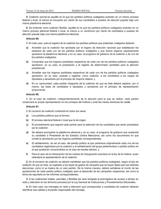 Viernes 23 de mayo de 2014 DIARIO OFICIAL (Tercera Sección)
5. Coalición parcial es aquélla en la que los partidos políticos coaligados postulan en un mismo proceso
federal o local, al menos al cincuenta por ciento de sus candidatos a puestos de elección popular bajo una
misma plataforma electoral.
6. Se entiende como coalición flexible, aquélla en la que los partidos políticos coaligados postulan en un
mismo proceso electoral federal o local, al menos a un veinticinco por ciento de candidatos a puestos de
elección popular bajo una misma plataforma electoral.
Artículo 89.
1. En todo caso, para el registro de la coalición los partidos políticos que pretendan coaligarse deberán:
a) Acreditar que la coalición fue aprobada por el órgano de dirección nacional que establezcan los
estatutos de cada uno de los partidos políticos coaligados y que dichos órganos expresamente
aprobaron la plataforma electoral, y en su caso, el programa de gobierno de la coalición o de uno de
los partidos coaligados;
b) Comprobar que los órganos partidistas respectivos de cada uno de los partidos políticos coaligados
aprobaron, en su caso, la postulación y el registro de determinado candidato para la elección
presidencial;
c) Acreditar que los órganos partidistas respectivos de cada uno de los partidos políticos coaligados
aprobaron, en su caso, postular y registrar, como coalición, a los candidatos a los cargos de
diputados y senadores por el principio de mayoría relativa, y
d) En su oportunidad, cada partido integrante de la coalición de que se trate deberá registrar, por sí
mismo, las listas de candidatos a diputados y senadores por el principio de representación
proporcional.
Artículo 90.
1. En el caso de coalición, independientemente de la elección para la que se realice, cada partido
conservará su propia representación en los consejos del Instituto y ante las mesas directivas de casilla.
Artículo 91.
1. El convenio de coalición contendrá en todos los casos:
a) Los partidos políticos que la forman;
b) El proceso electoral federal o local que le da origen;
c) El procedimiento que seguirá cada partido para la selección de los candidatos que serán postulados
por la coalición;
d) Se deberá acompañar la plataforma electoral y, en su caso, el programa de gobierno que sostendrá
su candidato a Presidente de los Estados Unidos Mexicanos, así como los documentos en que
conste la aprobación por los órganos partidistas correspondientes;
e) El señalamiento, de ser el caso, del partido político al que pertenece originalmente cada uno de los
candidatos registrados por la coalición y el señalamiento del grupo parlamentario o partido político en
el que quedarían comprendidos en el caso de resultar electos, y
f) Para el caso de la interposición de los medios de impugnación previstos en la ley de la materia, quien
ostentaría la representación de la coalición.
2. En el convenio de coalición se deberá manifestar que los partidos políticos coaligados, según el tipo de
coalición de que se trate, se sujetarán a los topes de gastos de campaña que se hayan fijado para las distintas
elecciones, como si se tratara de un solo partido. De la misma manera, deberá señalarse el monto de las
aportaciones de cada partido político coaligado para el desarrollo de las campañas respectivas, así como la
forma de reportarlo en los informes correspondientes.
3. A las coaliciones totales, parciales y flexibles les será otorgada la prerrogativa de acceso a tiempo en
radio y televisión en los términos previstos por la Ley General de Instituciones y Procedimientos Electorales.
4. En todo caso, los mensajes en radio y televisión que correspondan a candidatos de coalición deberán
identificar esa calidad y el partido responsable del mensaje.
 