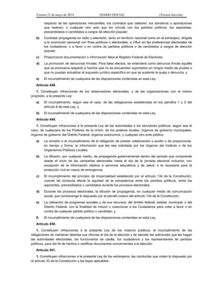 Viernes 23 de mayo de 2014 DIARIO OFICIAL (Tercera Sección)
respecto de las operaciones mercantiles, los contratos que celebren, los donativos o aportaciones
que realicen, o cualquier otro acto que los vincule con los partidos políticos, los aspirantes,
precandidatos o candidatos a cargos de elección popular;
b) Contratar propaganda en radio y televisión, tanto en territorio nacional como en el extranjero, dirigida
a la promoción personal con fines políticos o electorales, a influir en las preferencias electorales de
los ciudadanos, o a favor o en contra de partidos políticos o de candidatos a cargos de elección
popular;
c) Proporcionar documentación o información falsa al Registro Federal de Electores;
d) La promoción de denuncias frívolas. Para tales efectos, se entenderá como denuncia frívola aquélla
que se promueva respecto a hechos que no se encuentren soportados en ningún medio de prueba o
que no puedan actualizar el supuesto jurídico específico en que se sustente la queja o denuncia, y
e) El incumplimiento de cualquiera de las disposiciones contenidas en esta Ley.
Artículo 448.
1. Constituyen infracciones de los observadores electorales, y de las organizaciones con el mismo
propósito, a la presente Ley:
a) El incumplimiento, según sea el caso, de las obligaciones establecidas en los párrafos 1 y 2 del
artículo 8 de esta Ley, y
b) El incumplimiento de cualquiera de las disposiciones contenidas en esta Ley.
Artículo 449.
1. Constituyen infracciones a la presente Ley de las autoridades o los servidores públicos, según sea el
caso, de cualquiera de los Poderes de la Unión; de los poderes locales; órganos de gobierno municipales;
órganos de gobierno del Distrito Federal; órganos autónomos, y cualquier otro ente público:
a) La omisión o el incumplimiento de la obligación de prestar colaboración y auxilio o de proporcionar,
en tiempo y forma, la información que les sea solicitada por los órganos del Instituto o de los
Organismos Públicos Locales;
b) La difusión, por cualquier medio, de propaganda gubernamental dentro del periodo que comprende
desde el inicio de las campañas electorales hasta el día de la jornada electoral inclusive, con
excepción de la información relativa a servicios educativos y de salud, o la necesaria para la
protección civil en casos de emergencia;
c) El incumplimiento del principio de imparcialidad establecido por el artículo 134 de la Constitución,
cuando tal conducta afecte la equidad de la competencia entre los partidos políticos, entre los
aspirantes, precandidatos o candidatos durante los procesos electorales;
d) Durante los procesos electorales, la difusión de propaganda, en cualquier medio de comunicación
social, que contravenga lo dispuesto por el párrafo octavo del artículo 134 de la Constitución;
e) La utilización de programas sociales y de sus recursos, del ámbito federal, estatal, municipal, o del
Distrito Federal, con la finalidad de inducir o coaccionar a los Ciudadanos para votar a favor o en
contra de cualquier partido político o candidato, y
f) El incumplimiento de cualquiera de las disposiciones contenidas en esta Ley.
Artículo 450.
1. Constituyen infracciones a la presente Ley de los notarios públicos, el incumplimiento de las
obligaciones de mantener abiertas sus oficinas el día de la elección y de atender las solicitudes que les hagan
las autoridades electorales, los funcionarios de casilla, los ciudadanos y los representantes de partidos
políticos, para dar fe de hechos o certificar documentos concernientes a la elección.
Artículo 451.
1. Constituyen infracciones a la presente Ley de los extranjeros, las conductas que violen lo dispuesto por
el artículo 33 de la Constitución y las leyes aplicables.
 