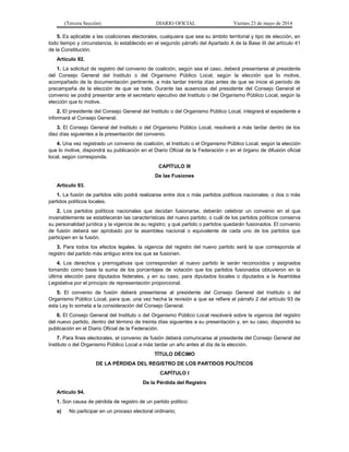 (Tercera Sección) DIARIO OFICIAL Viernes 23 de mayo de 2014
5. Es aplicable a las coaliciones electorales, cualquiera que sea su ámbito territorial y tipo de elección, en
todo tiempo y circunstancia, lo establecido en el segundo párrafo del Apartado A de la Base III del artículo 41
de la Constitución.
Artículo 92.
1. La solicitud de registro del convenio de coalición, según sea el caso, deberá presentarse al presidente
del Consejo General del Instituto o del Organismo Público Local, según la elección que lo motive,
acompañado de la documentación pertinente, a más tardar treinta días antes de que se inicie el periodo de
precampaña de la elección de que se trate. Durante las ausencias del presidente del Consejo General el
convenio se podrá presentar ante el secretario ejecutivo del Instituto o del Organismo Público Local, según la
elección que lo motive.
2. El presidente del Consejo General del Instituto o del Organismo Público Local, integrará el expediente e
informará al Consejo General.
3. El Consejo General del Instituto o del Organismo Público Local, resolverá a más tardar dentro de los
diez días siguientes a la presentación del convenio.
4. Una vez registrado un convenio de coalición, el Instituto o el Organismo Público Local, según la elección
que lo motive, dispondrá su publicación en el Diario Oficial de la Federación o en el órgano de difusión oficial
local, según corresponda.
CAPÍTULO III
De las Fusiones
Artículo 93.
1. La fusión de partidos sólo podrá realizarse entre dos o más partidos políticos nacionales; o dos o más
partidos políticos locales.
2. Los partidos políticos nacionales que decidan fusionarse, deberán celebrar un convenio en el que
invariablemente se establecerán las características del nuevo partido; o cuál de los partidos políticos conserva
su personalidad jurídica y la vigencia de su registro; y qué partido o partidos quedarán fusionados. El convenio
de fusión deberá ser aprobado por la asamblea nacional o equivalente de cada uno de los partidos que
participen en la fusión.
3. Para todos los efectos legales, la vigencia del registro del nuevo partido será la que corresponda al
registro del partido más antiguo entre los que se fusionen.
4. Los derechos y prerrogativas que correspondan al nuevo partido le serán reconocidos y asignados
tomando como base la suma de los porcentajes de votación que los partidos fusionados obtuvieron en la
última elección para diputados federales, y en su caso, para diputados locales o diputados a la Asamblea
Legislativa por el principio de representación proporcional.
5. El convenio de fusión deberá presentarse al presidente del Consejo General del Instituto o del
Organismo Público Local, para que, una vez hecha la revisión a que se refiere el párrafo 2 del artículo 93 de
esta Ley lo someta a la consideración del Consejo General.
6. El Consejo General del Instituto o del Organismo Público Local resolverá sobre la vigencia del registro
del nuevo partido, dentro del término de treinta días siguientes a su presentación y, en su caso, dispondrá su
publicación en el Diario Oficial de la Federación.
7. Para fines electorales, el convenio de fusión deberá comunicarse al presidente del Consejo General del
Instituto o del Organismo Público Local a más tardar un año antes al día de la elección.
TÍTULO DÉCIMO
DE LA PÉRDIDA DEL REGISTRO DE LOS PARTIDOS POLÍTICOS
CAPÍTULO I
De la Pérdida del Registro
Artículo 94.
1. Son causa de pérdida de registro de un partido político:
a) No participar en un proceso electoral ordinario;
 
