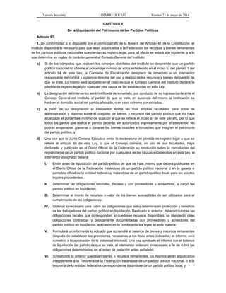 (Tercera Sección) DIARIO OFICIAL Viernes 23 de mayo de 2014
CAPÍTULO II
De la Liquidación del Patrimonio de los Partidos Políticos
Artículo 97.
1. De conformidad a lo dispuesto por el último párrafo de la Base II del Artículo 41 de la Constitución, el
Instituto dispondrá lo necesario para que sean adjudicados a la Federación los recursos y bienes remanentes
de los partidos políticos nacionales que pierdan su registro legal; para tal efecto se estará a lo siguiente, y a lo
que determine en reglas de carácter general el Consejo General del Instituto:
a) Si de los cómputos que realicen los consejos distritales del Instituto se desprende que un partido
político nacional no obtiene el porcentaje mínimo de votos establecido en el inciso b) del párrafo 1 del
artículo 94 de esta Ley, la Comisión de Fiscalización designará de inmediato a un interventor
responsable del control y vigilancia directos del uso y destino de los recursos y bienes del partido de
que se trate. Lo mismo será aplicable en el caso de que el Consejo General del Instituto declare la
pérdida de registro legal por cualquier otra causa de las establecidas en esta Ley;
b) La designación del interventor será notificada de inmediato, por conducto de su representante ante el
Consejo General del Instituto, al partido de que se trate, en ausencia del mismo la notificación se
hará en el domicilio social del partido afectado, o en caso extremo por estrados;
c) A partir de su designación el interventor tendrá las más amplias facultades para actos de
administración y dominio sobre el conjunto de bienes y recursos del partido político que no haya
alcanzado el porcentaje mínimo de votación a que se refiere el inciso a) de este párrafo, por lo que
todos los gastos que realice el partido deberán ser autorizados expresamente por el interventor. No
podrán enajenarse, gravarse o donarse los bienes muebles e inmuebles que integren el patrimonio
del partido político, y
d) Una vez que la Junta General Ejecutiva emita la declaratoria de pérdida de registro legal a que se
refiere el artículo 95 de esta Ley, o que el Consejo General, en uso de sus facultades, haya
declarado y publicado en el Diario Oficial de la Federación su resolución sobre la cancelación del
registro legal de un partido político nacional por cualquiera de las causas establecidas en esta Ley, el
interventor designado deberá:
I. Emitir aviso de liquidación del partido político de que se trate, mismo que deberá publicarse en
el Diario Oficial de la Federación tratándose de un partido político nacional o en la gaceta o
periódico oficial de la entidad federativa, tratándose de un partido político local, para los efectos
legales procedentes;
II. Determinar las obligaciones laborales, fiscales y con proveedores o acreedores, a cargo del
partido político en liquidación;
III. Determinar el monto de recursos o valor de los bienes susceptibles de ser utilizados para el
cumplimiento de las obligaciones;
IV. Ordenar lo necesario para cubrir las obligaciones que la ley determina en protección y beneficio
de los trabajadores del partido político en liquidación. Realizado lo anterior, deberán cubrirse las
obligaciones fiscales que correspondan; si quedasen recursos disponibles, se atenderán otras
obligaciones contraídas y debidamente documentadas con proveedores y acreedores del
partido político en liquidación, aplicando en lo conducente las leyes en esta materia;
V. Formulará un informe de lo actuado que contendrá el balance de bienes y recursos remanentes
después de establecer las previsiones necesarias a los fines antes indicados; el informe será
sometido a la aprobación de la autoridad electoral. Una vez aprobado el informe con el balance
de liquidación del partido de que se trate, el interventor ordenará lo necesario a fin de cubrir las
obligaciones determinadas, en el orden de prelación antes señalado;
VI. Si realizado lo anterior quedasen bienes o recursos remanentes, los mismos serán adjudicados
íntegramente a la Tesorería de la Federación tratándose de un partido político nacional, o a la
tesorería de la entidad federativa correspondiente tratándose de un partido político local, y
 