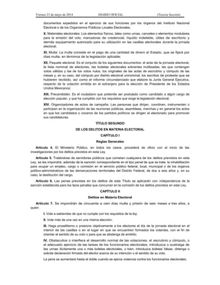Viernes 23 de mayo de 2014 DIARIO OFICIAL (Tercera Sección)
documentos expedidos en el ejercicio de sus funciones por los órganos del Instituto Nacional
Electoral o de los Organismos Públicos Locales Electorales;
X. Materiales electorales: Los elementos físicos, tales como urnas, canceles o elementos modulares
para la emisión del voto, marcadoras de credencial, líquido indeleble, útiles de escritorio y
demás equipamiento autorizado para su utilización en las casillas electorales durante la jornada
electoral;
XI. Multa: La multa consiste en el pago de una cantidad de dinero al Estado, que se fijará por
días multa, en términos de la legislación aplicable;
XII. Paquete electoral: Es el conjunto de los siguientes documentos: el acta de la jornada electoral,
la lista nominal de electores, las boletas electorales sobrantes inutilizadas, las que contengan
votos válidos y las de los votos nulos, los originales de las actas de escrutinio y cómputo de las
mesas y, en su caso, del cómputo por distrito electoral uninominal, los escritos de protesta que se
hubieren recibido, así como el informe circunstanciado que elabore la Junta General Ejecutiva,
respecto de la votación emitida en el extranjero para la elección de Presidente de los Estados
Unidos Mexicanos;
XIII. Precandidato: Es el ciudadano que pretende ser postulado como candidato a algún cargo de
elección popular, y que ha cumplido con los requisitos que exige la legislación electoral;
XIV. Organizadores de actos de campaña: Las personas que dirijan, coordinen, instrumenten o
participen en la organización de las reuniones públicas, asambleas, marchas y en general los actos
en que los candidatos o voceros de los partidos políticos se dirigen al electorado para promover
sus candidaturas.
TÍTULO SEGUNDO
DE LOS DELITOS EN MATERIA ELECTORAL
CAPÍTULO I
Reglas Generales
Artículo 4. El Ministerio Público, en todos los casos, procederá de oficio con el inicio de las
investigaciones por los delitos previstos en esta Ley.
Artículo 5. Tratándose de servidores públicos que cometan cualquiera de los delitos previstos en esta
Ley, se les impondrá, además de la sanción correspondiente en el tipo penal de que se trate, la inhabilitación
para ocupar un empleo, cargo o comisión en el servicio público federal, local, municipal o de los órganos
político-administrativos de las demarcaciones territoriales del Distrito Federal, de dos a seis años y, en su
caso, la destitución del cargo.
Artículo 6. Las penas previstas en los delitos de este Título se aplicarán con independencia de la
sanción establecida para los tipos penales que concurran en la comisión de los delitos previstos en esta Ley.
CAPÍTULO II
Delitos en Materia Electoral
Artículo 7. Se impondrán de cincuenta a cien días multa y prisión de seis meses a tres años, a
quien:
I. Vote a sabiendas de que no cumple con los requisitos de la ley;
II. Vote más de una vez en una misma elección;
III. Haga proselitismo o presione objetivamente a los electores el día de la jornada electoral en el
interior de las casillas o en el lugar en que se encuentren formados los votantes, con el fin de
orientar el sentido de su voto o para que se abstenga de emitirlo;
IV. Obstaculice o interfiera el desarrollo normal de las votaciones, el escrutinio y cómputo, o
el adecuado ejercicio de las tareas de los funcionarios electorales; introduzca o sustraiga de
las urnas ilícitamente una o más boletas electorales, o bien, introduzca boletas falsas; obtenga o
solicite declaración firmada del elector acerca de su intención o el sentido de su voto.
La pena se aumentará hasta el doble cuando se ejerza violencia contra los funcionarios electorales;
 