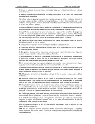(Tercera Sección) DIARIO OFICIAL Viernes 23 de mayo de 2014
V. Recoja en cualquier tiempo, sin causa prevista por la ley, una o más credenciales para votar de
los ciudadanos;
VI. Retenga durante la jornada electoral, sin causa justificada por la ley, una o más credenciales
para votar de los ciudadanos;
VII. Solicite votos por paga, promesa de dinero u otra recompensa, o bien mediante violencia o
amenaza, presione a otro a asistir a eventos proselitistas, o a votar o abstenerse de votar por un
candidato, partido político o coalición, durante la campaña electoral, el día de la jornada electoral o
en los tres días previos a la misma.
Si la conducta especificada en el párrafo anterior es cometida por un integrante de un organismo de
seguridad pública, se aumentará hasta un tercio de la pena prevista en el presente artículo.
De igual forma, se sancionará a quien amenace con suspender los beneficios de programas
sociales, ya sea por no participar en eventos proselitistas, o bien, para la emisión del sufragio
en favor de un candidato, partido político o coalición; o a la abstención del ejercicio del derecho de
voto o al compromiso de no votar a favor de un candidato, partido político o coalición;
VIII. Solicite u ordene evidencia del sentido de su voto o viole, de cualquier manera, el derecho
del ciudadano a emitir su voto en secreto;
IX. Vote o pretenda votar con una credencial para votar de la que no sea titular;
X. Organice la reunión o el transporte de votantes el día de la jornada electoral, con la finalidad
de influir en el sentido del voto;
XI. Se apodere, destruya, altere, posea, use, adquiera, venda o suministre de manera ilegal, en
cualquier tiempo, materiales o documentos públicos electorales.
Si el apoderamiento se realiza en lugar cerrado o con violencia, se aumentará la pena hasta en
un tercio más. Si éste se realiza por una o varias personas armadas o que porten objetos
peligrosos, a la pena señalada se aumentará hasta en una mitad más;
XII. Se apodere, destruya, altere, posea, adquiera, comercialice o suministre de manera ilegal,
equipos o insumos necesarios para la elaboración de credenciales para votar.
Si el apoderamiento se realiza en lugar cerrado o con violencia, se aumentará hasta un tercio de
la pena. Si éste se realiza por una o varias personas armadas o que porten objetos peligrosos, a
la pena señalada se aumentará hasta en una mitad;
XIII. Obstaculice o interfiera el traslado y entrega de los paquetes y documentos públicos
electorales;
XIV. Impida la instalación o clausura de una casilla. Si la conducta se realiza por una o varias
personas armadas o que utilicen o porten objetos peligrosos, a la pena señalada se aumentará
hasta en una mitad, con independencia de las que correspondan por la comisión de otros delitos;
XV. Durante los tres días previos a la elección y hasta la hora del cierre oficial de las casillas que
se encuentren en las zonas de husos horarios más occidentales del territorio nacional, publique o
difunda por cualquier medio los resultados de encuestas o sondeos de opinión que tengan por
objeto dar a conocer las preferencias electorales de los ciudadanos;
XVI. Realice por cualquier medio algún acto que provoque temor o intimidación en el electorado que
atente contra la libertad del sufragio, o perturbe el orden o el libre acceso de los electores a la casilla.
Si la conducta se realiza por una o varias personas armadas o que utilicen o porten objetos
peligrosos, a la pena señalada se aumentará hasta en una mitad, con independencia de las que
correspondan por la comisión de otros delitos;
XVII. Sin causa justificada por la ley, abra los paquetes electorales o retire los sellos o abra los
lugares donde se resguarden;
XVIII. Por sí o interpósita persona, proporcione fondos provenientes del extranjero a un partido
político, coalición, agrupación política o candidato para apoyar actos proselitistas dentro de una
campaña electoral;
 