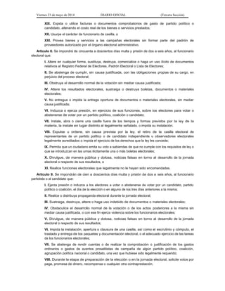 Viernes 23 de mayo de 2014 DIARIO OFICIAL (Tercera Sección)
XIX. Expida o utilice facturas o documentos comprobatorios de gasto de partido político o
candidato, alterando el costo real de los bienes o servicios prestados;
XX. Usurpe el carácter de funcionario de casilla, o
XXI. Provea bienes y servicios a las campañas electorales sin formar parte del padrón de
proveedores autorizado por el órgano electoral administrativo.
Artículo 8. Se impondrá de cincuenta a doscientos días multa y prisión de dos a seis años, al funcionario
electoral que:
I. Altere en cualquier forma, sustituya, destruya, comercialice o haga un uso ilícito de documentos
relativos al Registro Federal de Electores, Padrón Electoral o Lista de Electores;
II. Se abstenga de cumplir, sin causa justificada, con las obligaciones propias de su cargo, en
perjuicio del proceso electoral;
III. Obstruya el desarrollo normal de la votación sin mediar causa justificada;
IV. Altere los resultados electorales, sustraiga o destruya boletas, documentos o materiales
electorales;
V. No entregue o impida la entrega oportuna de documentos o materiales electorales, sin mediar
causa justificada;
VI. Induzca o ejerza presión, en ejercicio de sus funciones, sobre los electores para votar o
abstenerse de votar por un partido político, coalición o candidato;
VII. Instale, abra o cierre una casilla fuera de los tiempos y formas previstos por la ley de la
materia, la instale en lugar distinto al legalmente señalado, o impida su instalación;
VIII. Expulse u ordene, sin causa prevista por la ley, el retiro de la casilla electoral de
representantes de un partido político o de candidato independiente u observadores electorales
legalmente acreditados o impida el ejercicio de los derechos que la ley les concede;
IX. Permita que un ciudadano emita su voto a sabiendas de que no cumple con los requisitos de ley o
que se introduzcan en las urnas ilícitamente una o más boletas electorales;
X. Divulgue, de manera pública y dolosa, noticias falsas en torno al desarrollo de la jornada
electoral o respecto de sus resultados, o
XI. Realice funciones electorales que legalmente no le hayan sido encomendadas.
Artículo 9. Se impondrán de cien a doscientos días multa y prisión de dos a seis años, al funcionario
partidista o al candidato que:
I. Ejerza presión o induzca a los electores a votar o abstenerse de votar por un candidato, partido
político o coalición, el día de la elección o en alguno de los tres días anteriores a la misma;
II. Realice o distribuya propaganda electoral durante la jornada electoral;
III. Sustraiga, destruya, altere o haga uso indebido de documentos o materiales electorales;
IV. Obstaculice el desarrollo normal de la votación o de los actos posteriores a la misma sin
mediar causa justificada, o con ese fin ejerza violencia sobre los funcionarios electorales;
V. Divulgue, de manera pública y dolosa, noticias falsas en torno al desarrollo de la jornada
electoral o respecto de sus resultados;
VI. Impida la instalación, apertura o clausura de una casilla, así como el escrutinio y cómputo, el
traslado y entrega de los paquetes y documentación electoral, o el adecuado ejercicio de las tareas
de los funcionarios electorales;
VII. Se abstenga de rendir cuentas o de realizar la comprobación o justificación de los gastos
ordinarios o gastos de eventos proselitistas de campaña de algún partido político, coalición,
agrupación política nacional o candidato, una vez que hubiese sido legalmente requerido;
VIII. Durante la etapa de preparación de la elección o en la jornada electoral, solicite votos por
paga, promesa de dinero, recompensa o cualquier otra contraprestación;
 