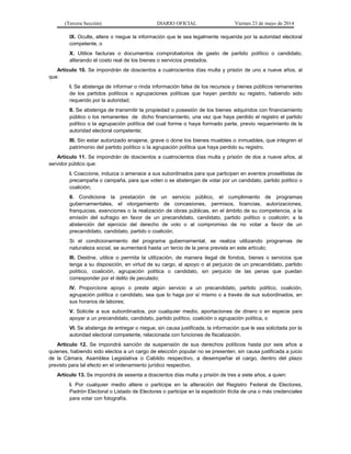 (Tercera Sección) DIARIO OFICIAL Viernes 23 de mayo de 2014
IX. Oculte, altere o niegue la información que le sea legalmente requerida por la autoridad electoral
competente, o
X. Utilice facturas o documentos comprobatorios de gasto de partido político o candidato,
alterando el costo real de los bienes o servicios prestados.
Artículo 10. Se impondrán de doscientos a cuatrocientos días multa y prisión de uno a nueve años, al
que:
I. Se abstenga de informar o rinda información falsa de los recursos y bienes públicos remanentes
de los partidos políticos o agrupaciones políticas que hayan perdido su registro, habiendo sido
requerido por la autoridad;
II. Se abstenga de transmitir la propiedad o posesión de los bienes adquiridos con financiamiento
público o los remanentes de dicho financiamiento, una vez que haya perdido el registro el partido
político o la agrupación política del cual forme o haya formado parte, previo requerimiento de la
autoridad electoral competente;
III. Sin estar autorizado enajene, grave o done los bienes muebles o inmuebles, que integren el
patrimonio del partido político o la agrupación política que haya perdido su registro.
Artículo 11. Se impondrán de doscientos a cuatrocientos días multa y prisión de dos a nueve años, al
servidor público que:
I. Coaccione, induzca o amenace a sus subordinados para que participen en eventos proselitistas de
precampaña o campaña, para que voten o se abstengan de votar por un candidato, partido político o
coalición;
II. Condicione la prestación de un servicio público, el cumplimiento de programas
gubernamentales, el otorgamiento de concesiones, permisos, licencias, autorizaciones,
franquicias, exenciones o la realización de obras públicas, en el ámbito de su competencia, a la
emisión del sufragio en favor de un precandidato, candidato, partido político o coalición; a la
abstención del ejercicio del derecho de voto o al compromiso de no votar a favor de un
precandidato, candidato, partido o coalición.
Si el condicionamiento del programa gubernamental, se realiza utilizando programas de
naturaleza social, se aumentará hasta un tercio de la pena prevista en este artículo;
III. Destine, utilice o permita la utilización, de manera ilegal de fondos, bienes o servicios que
tenga a su disposición, en virtud de su cargo, al apoyo o al perjuicio de un precandidato, partido
político, coalición, agrupación política o candidato, sin perjuicio de las penas que puedan
corresponder por el delito de peculado;
IV. Proporcione apoyo o preste algún servicio a un precandidato, partido político, coalición,
agrupación política o candidato, sea que lo haga por sí mismo o a través de sus subordinados, en
sus horarios de labores;
V. Solicite a sus subordinados, por cualquier medio, aportaciones de dinero o en especie para
apoyar a un precandidato, candidato, partido político, coalición o agrupación política, o
VI. Se abstenga de entregar o niegue, sin causa justificada, la información que le sea solicitada por la
autoridad electoral competente, relacionada con funciones de fiscalización.
Artículo 12. Se impondrá sanción de suspensión de sus derechos políticos hasta por seis años a
quienes, habiendo sido electos a un cargo de elección popular no se presenten, sin causa justificada a juicio
de la Cámara, Asamblea Legislativa o Cabildo respectivo, a desempeñar el cargo, dentro del plazo
previsto para tal efecto en el ordenamiento jurídico respectivo.
Artículo 13. Se impondrá de sesenta a doscientos días multa y prisión de tres a siete años, a quien:
I. Por cualquier medio altere o participe en la alteración del Registro Federal de Electores,
Padrón Electoral o Listado de Electores o participe en la expedición ilícita de una o más credenciales
para votar con fotografía.
 